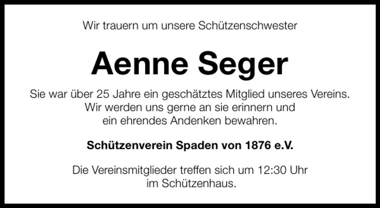 <p>Wir trauern um unsere Schützenschwester</p><p>Aenne Seger<br />Sie war über 25 Jahre ein geschätztes Mitglied unseres Vereins.<br />Wir werden uns gerne an sie erinnern und<br />ein ehrendes Andenken bewahren.<br />Schützenverein Spaden von 1876 e.V.<br />Die Vereinsmitglieder treffen sich um 12:30 Uhr<br />im Schützenhaus.</p>