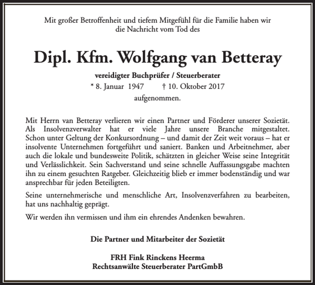 <p>Mit großer Betroffenheit und tiefem Mitgefühl für die Familie haben wir<br />die Nachricht vom Tod des</p><p>Dipl. Kfm. Wolfgang van Betteray<br />vereidigter Buchprüfer / Steuerberater<br />* 8. Januar 1947<br />† 10. Oktober 2017<br />aufgenommen.<br />Mit Herrn van Betteray verlieren wir einen Partner und Förderer unserer Sozietät.<br />Als Insolvenzverwalter hat er viele Jahre unsere Branche mitgestaltet.<br />Schon unter Geltung der Konkursordnung – und damit der Zeit weit voraus – hat er<br />insolvente Unternehmen fortgeführt und saniert. Banken und Arbeitnehmer, aber<br />auch die lokale und bundesweite Politik, schätzten in gleicher Weise seine Integrität<br />und Verlässlichkeit. Sein Sachverstand und seine schnelle Auffassungsgabe machten<br />ihn zu einem gesuchten Ratgeber. Gleichzeitig blieb er immer bodenständig und war<br />ansprechbar für jeden Beteiligten.<br />Seine unternehmerische und menschliche Art, Insolvenzverfahren zu bearbeiten,<br />hat uns nachhaltig geprägt.<br />Wir werden ihn vermissen und ihm ein ehrendes Andenken bewahren.<br />Die Partner und Mitarbeiter der Sozietät<br />FRH Fink Rinckens Heerma<br />Rechtsanwälte Steuerberater PartGmbB</p>