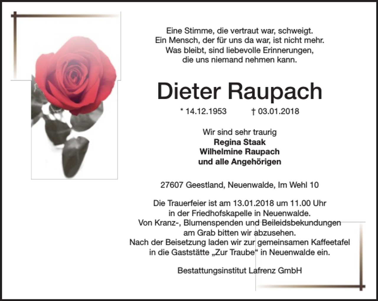 <p>Eine Stimme, die vertraut war, schweigt.<br />Ein Mensch, der für uns da war, ist nicht mehr.<br />Was bleibt, sind liebevolle Erinnerungen,<br />die uns niemand nehmen kann.</p><p>Dieter Raupach<br />* 14.12.1953</p><p>† 03.01.2018</p><p>Wir sind sehr traurig<br />Regina Staak<br />Wilhelmine Raupach<br />und alle Angehörigen<br />27607 Geestland, Neuenwalde, Im Wehl 10<br />Die Trauerfeier ist am 13.01.2018 um 11.00 Uhr<br />in der Friedhofskapelle in Neuenwalde.<br />Von Kranz-, Blumenspenden und Beileidsbekundungen<br />am Grab bitten wir abzusehen.<br />Nach der Beisetzung laden wir zur gemeinsamen Kaffeetafel<br />in die Gaststätte „Zur Traube“ in Neuenwalde ein.<br />Bestattungsinstitut Lafrenz GmbH</p>