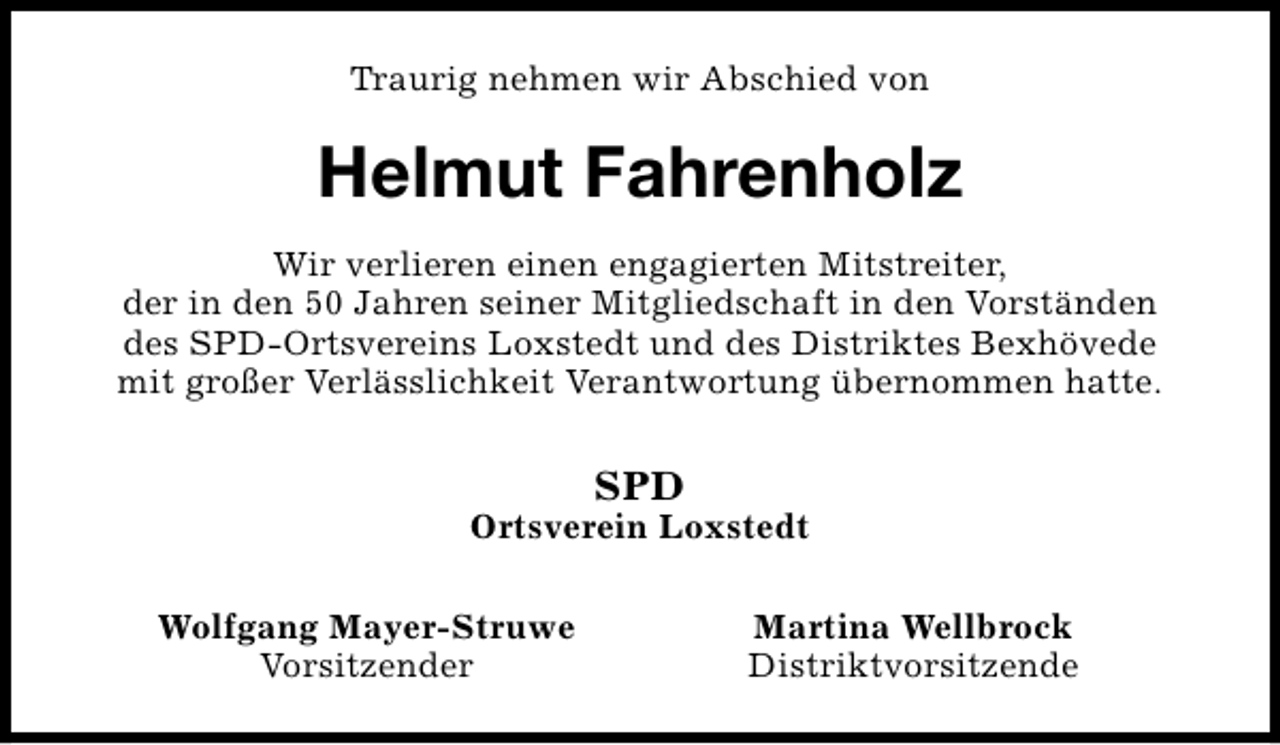 <p>Traurig nehmen wir Abschied von</p><p>Helmut Fahrenholz<br />Wir verlieren einen engagierten Mitstreiter,<br />der in den 50 Jahren seiner Mitgliedschaft in den Vorständen<br />des SPD-Ortsvereins Loxstedt und des Distriktes Bexhövede<br />mit großer Verlässlichkeit Verantwortung übernommen hatte.</p><p>SPD</p><p>Ortsverein Loxstedt<br />Wolfgang Mayer-Struwe<br />Vorsitzender</p><p>Martina Wellbrock<br />Distriktvorsitzende</p>