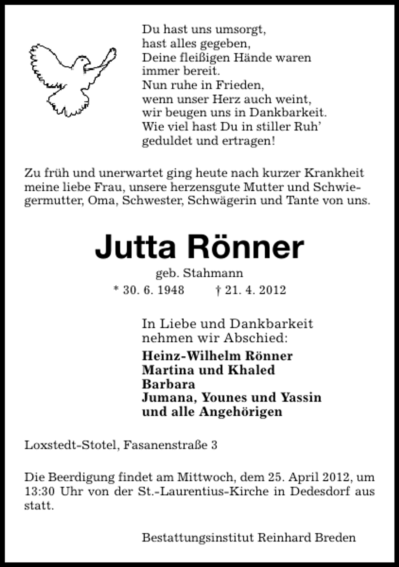 <p>Du hast uns umsorgt,<br />hast alles gegeben,<br />Deine fleißigen Hände waren<br />immer bereit.<br />Nun ruhe in Frieden,<br />wenn unser Herz auch weint,<br />wir beugen uns in Dankbarkeit.<br />Wie viel hast Du in stiller Ruh’<br />geduldet und ertragen!<br />Zu früh und unerwartet ging heute nach kurzer Krankheit<br />meine liebe Frau, unsere herzensgute Mutter und Schwiegermutter, Oma, Schwester, Schwägerin und Tante von uns.</p><p>Jutta Rönner<br />geb. Stahmann<br />* 30. 6. 1948<br />† 21. 4. 2012</p><p>In Liebe und Dankbarkeit<br />nehmen wir Abschied:<br />Heinz-Wilhelm Rönner<br />Martina und Khaled<br />Barbara<br />Jumana, Younes und Yassin<br />und alle Angehörigen<br />Loxstedt-Stotel, Fasanenstraße 3<br />Die Beerdigung findet am Mittwoch, dem 25. April 2012, um<br />13:30 Uhr von der St.-Laurentius-Kirche in Dedesdorf aus<br />statt.<br />Bestattungsinstitut Reinhard Breden</p>