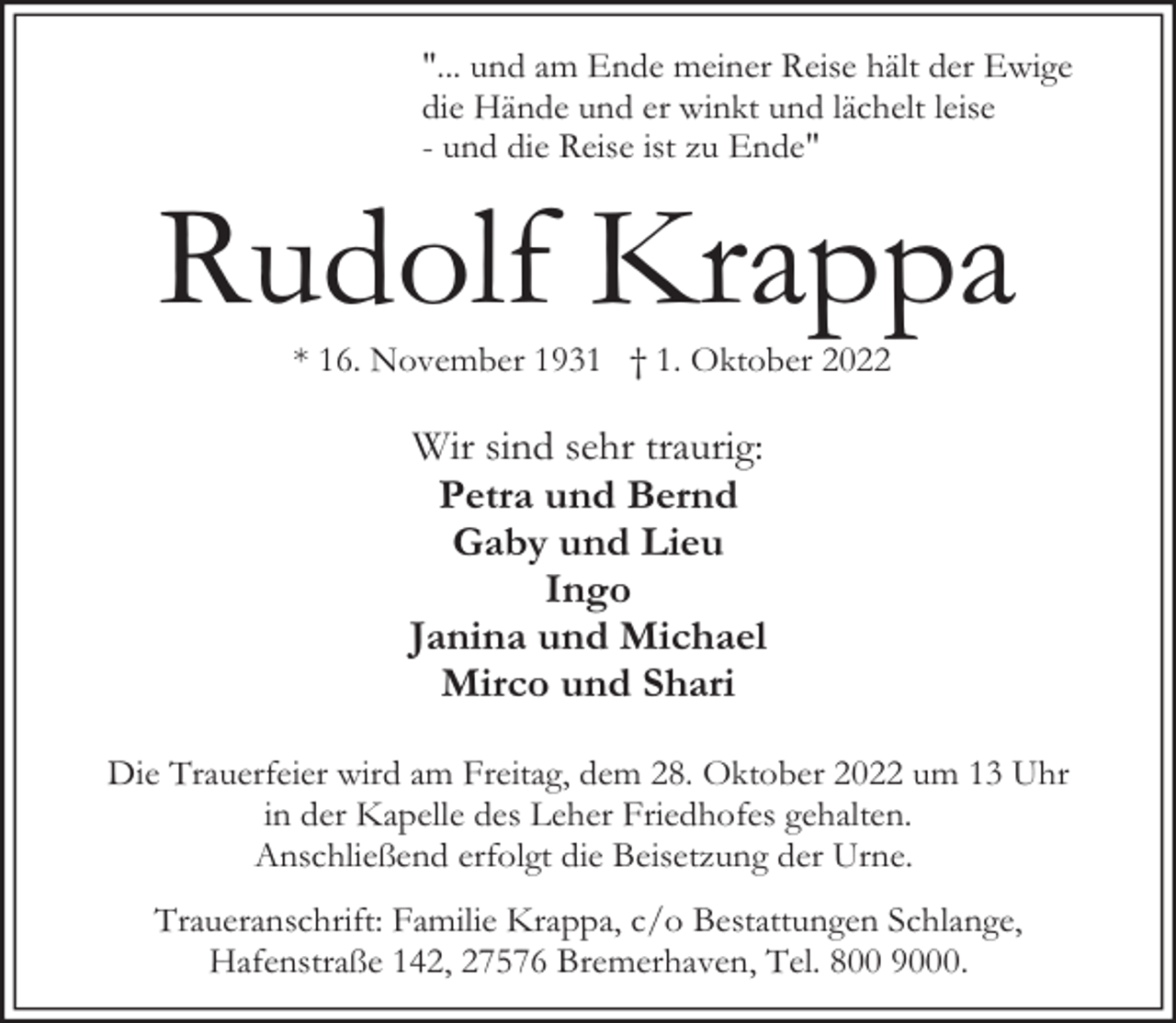 <p>"... und am Ende meiner Reise hält der Ewige<br />die Hände und er winkt und lächelt leise<br />- und die Reise ist zu Ende"</p><p>Rudolf Krappa<br />* 16. November 1931 † 1. Oktober 2022</p><p>Wir sind sehr traurig:<br />Petra und Bernd<br />Gaby und Lieu<br />Ingo<br />Janina und Michael<br />Mirco und Shari<br />Die Trauerfeier wird am Freitag, dem 28. Oktober 2022 um 13 Uhr<br />in der Kapelle des Leher Friedhofes gehalten.<br />Anschließend erfolgt die Beisetzung der Urne.<br />Traueranschrift: Familie Krappa, c/o Bestattungen Schlange,<br />Hafenstraße 142, 27576 Bremerhaven, Tel. 800 9000.</p>