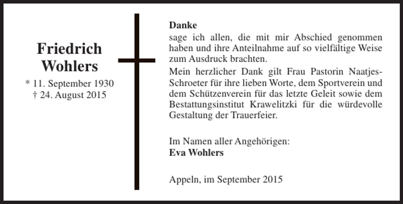 <p>Friedrich<br />Wohlers<br />* 11. September 1930<br />† 24. August 2015</p><p>Danke<br />sage ich allen, die mit mir Abschied genommen<br />haben und ihre Anteilnahme auf so vielfältige Weise<br />zum Ausdruck brachten.<br />Mein herzlicher Dank gilt Frau Pastorin NaatjesSchroeter für ihre lieben Worte, dem Sportverein und<br />dem Schützenverein für das letzte Geleit sowie dem<br />Bestattungsinstitut Krawelitzki für die würdevolle<br />Gestaltung der Trauerfeier.<br />Im Namen aller Angehörigen:<br />Eva Wohlers<br />Appeln, im September 2015</p>