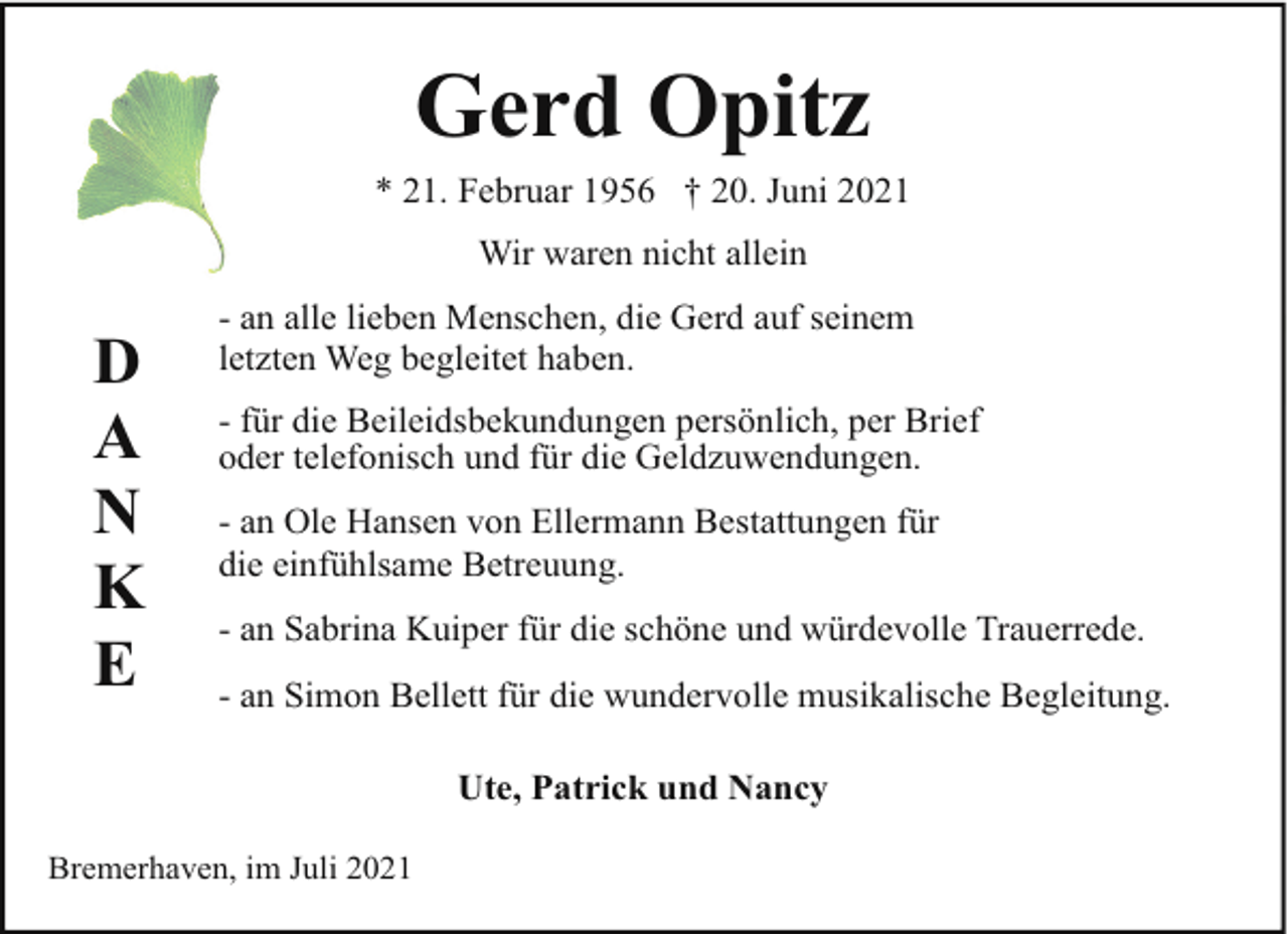 <p>Gerd Opitz<br />* 21. Februar 1956 † 20. Juni 2021<br />Wir waren nicht allein</p><p>D<br />A<br />N<br />K<br />E</p><p>- an alle lieben Menschen, die Gerd auf seinem<br />letzten Weg begleitet haben.<br />- für die Beileidsbekundungen persönlich, per Brief<br />oder telefonisch und für die Geldzuwendungen.<br />- an Ole Hansen von Ellermann Bestattungen für<br />die einfühlsame Betreuung.<br />- an Sabrina Kuiper für die schöne und würdevolle Trauerrede.<br />- an Simon Bellett für die wundervolle musikalische Begleitung.<br />Ute, Patrick und Nancy</p><p>Bremerhaven, im Juli 2021</p>