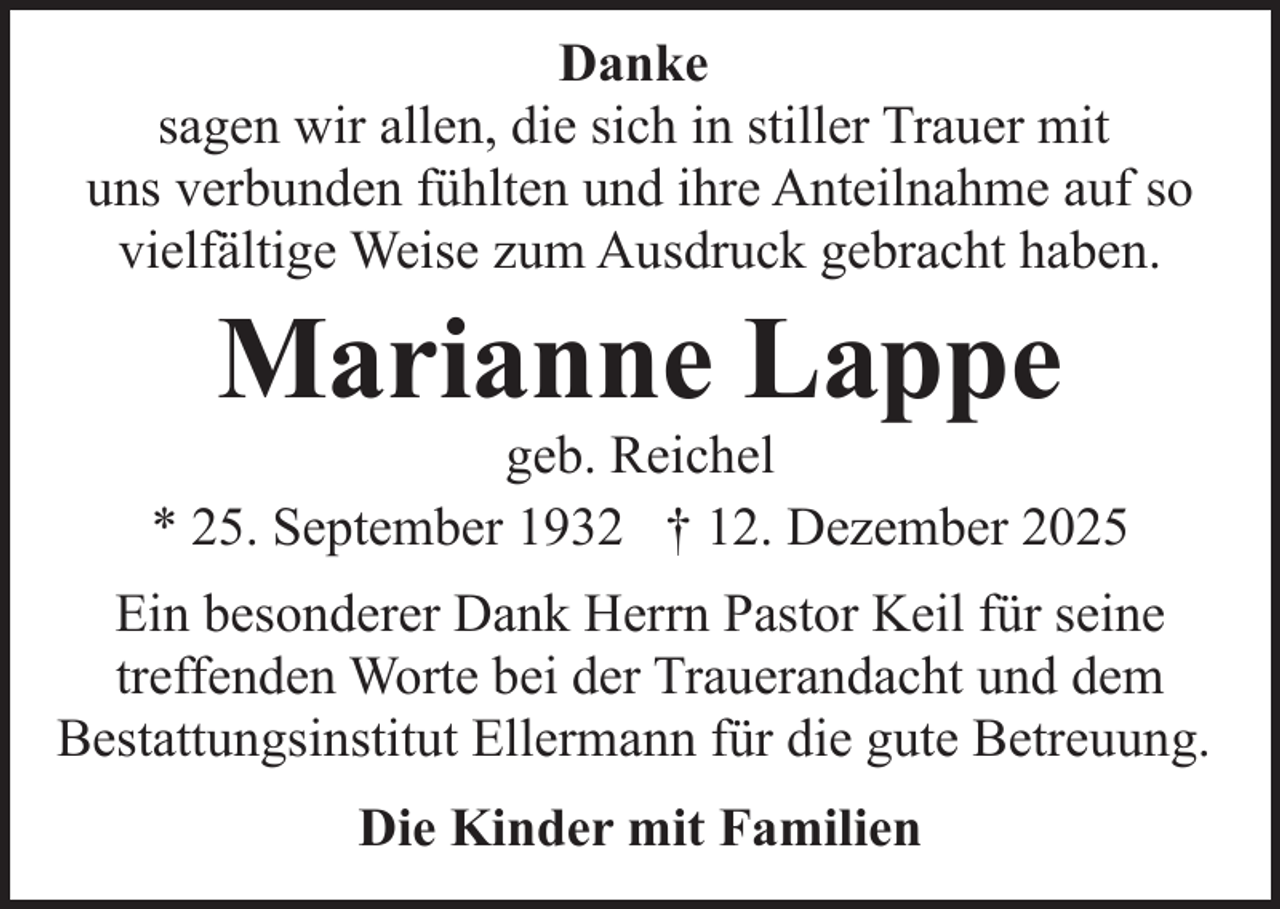 <p>Danke<br />sagen wir allen, die sich in stiller Trauer mit<br />uns verbunden fühlten und ihre Anteilnahme auf so<br />vielfältige Weise zum Ausdruck gebracht haben.</p><p>Marianne Lappe</p><p>geb. Reichel<br />* 25. September 1932 † 12. Dezember 2025<br />Ein besonderer Dank Herrn Pastor Keil für seine<br />treffenden Worte bei der Trauerandacht und dem<br />Bestattungsinstitut Ellermann für die gute Betreuung.<br />Die Kinder mit Familien</p>