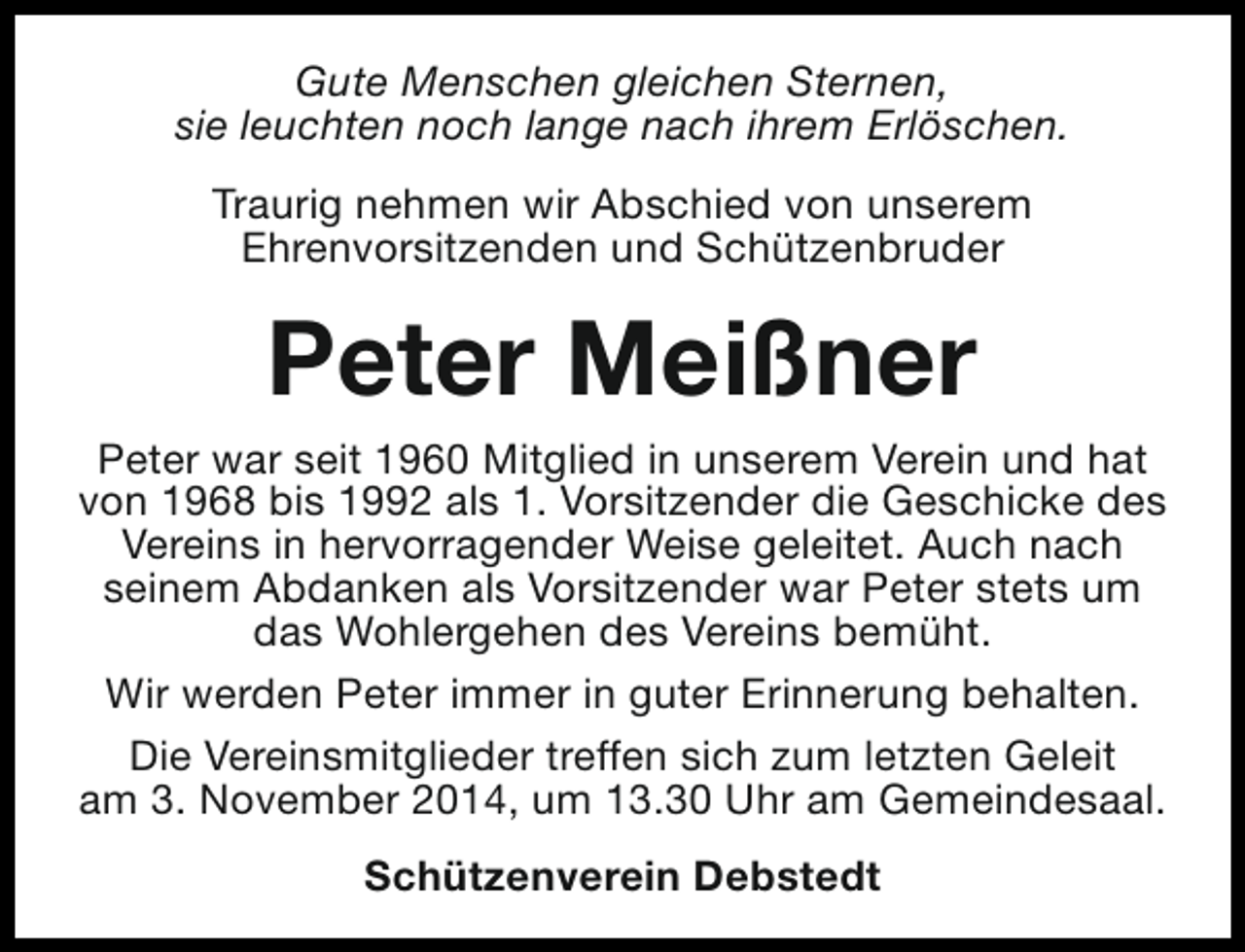 <p>Gute Menschen gleichen Sternen,<br />sie leuchten noch lange nach ihrem Erlöschen.<br />Traurig nehmen wir Abschied von unserem<br />Ehrenvorsitzenden und Schützenbruder</p><p>Peter Meißner<br />Peter war seit 1960 Mitglied in unserem Verein und hat<br />von 1968 bis 1992 als 1. Vorsitzender die Geschicke des<br />Vereins in hervorragender Weise geleitet. Auch nach<br />seinem Abdanken als Vorsitzender war Peter stets um<br />das Wohlergehen des Vereins bemüht.<br />Wir werden Peter immer in guter Erinnerung behalten.<br />Die Vereinsmitglieder treffen sich zum letzten Geleit<br />am 3. November 2014, um 13.30 Uhr am Gemeindesaal.<br />Schützenverein Debstedt</p>
