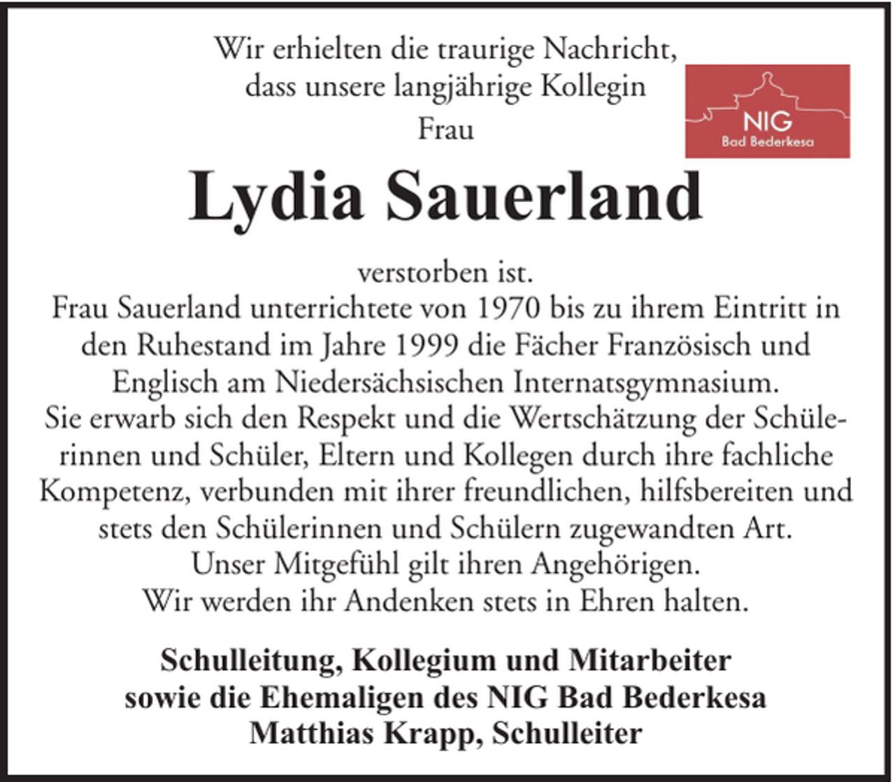 <p>Wir erhielten die traurige Nachricht,<br />dass unsere langjährige Kollegin<br />Frau</p><p>Lydia Sauerland<br />verstorben ist.<br />Frau Sauerland unterrichtete von 1970 bis zu ihrem Eintritt in<br />den Ruhestand im Jahre 1999 die Fächer Französisch und<br />Englisch am Niedersächsischen Internatsgymnasium.<br />Sie erwarb sich den Respekt und die Wertschätzung der Schülerinnen und Schüler, Eltern und Kollegen durch ihre fachliche<br />Kompetenz, verbunden mit ihrer freundlichen, hilfsbereiten und<br />stets den Schülerinnen und Schülern zugewandten Art.<br />Unser Mitgefühl gilt ihren Angehörigen.<br />Wir werden ihr Andenken stets in Ehren halten.<br />Schulleitung, Kollegium und Mitarbeiter<br />sowie die Ehemaligen des NIG Bad Bederkesa<br />Matthias Krapp, Schulleiter</p>