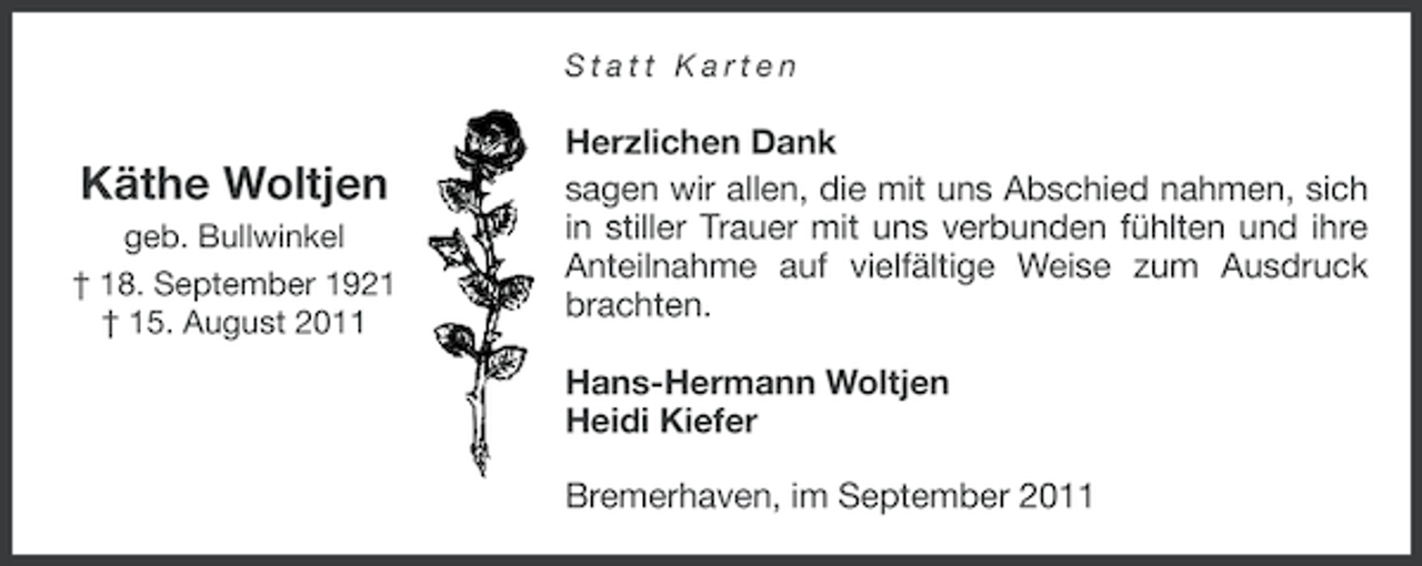 <p>Statt Karten</p><p>Käthe Woltjen<br />geb. Bullwinkel<br />† 18. September 1921<br />† 15. August 2011</p><p>Herzlichen Dank<br />sagen wir allen, die mit uns Abschied nahmen, sich<br />in stiller Trauer mit uns verbunden fühlten und ihre<br />Anteilnahme auf vielfältige Weise zum Ausdruck<br />brachten.<br />Hans-Hermann Woltjen<br />Heidi Kiefer<br />Bremerhaven, im September 2011</p>