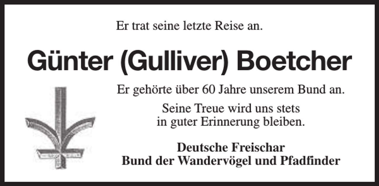 <p>Er trat seine letzte Reise an.</p><p>Günter (Gulliver) Boetcher<br />Er gehörte über 60 Jahre unserem Bund an.<br />Seine Treue wird uns stets<br />in guter Erinnerung bleiben.<br />Deutsche Freischar<br />Bund der Wandervögel und Pfadfinder</p>