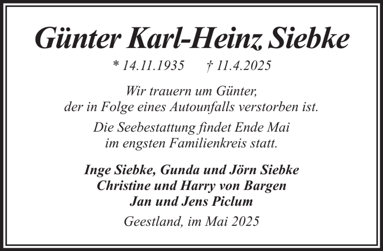 <p>Günter Karl-Heinz Siebke<br />* 14.11.1935</p><p>† 11.4.2025</p><p>Wir trauern um Günter,<br />der in Folge eines Autounfalls verstorben ist.<br />Die Seebestattung findet Ende Mai<br />im engsten Familienkreis statt.<br />Inge Siebke, Gunda und Jörn Siebke<br />Christine und Harry von Bargen<br />Jan und Jens Piclum<br />Geestland, im Mai 2025</p>