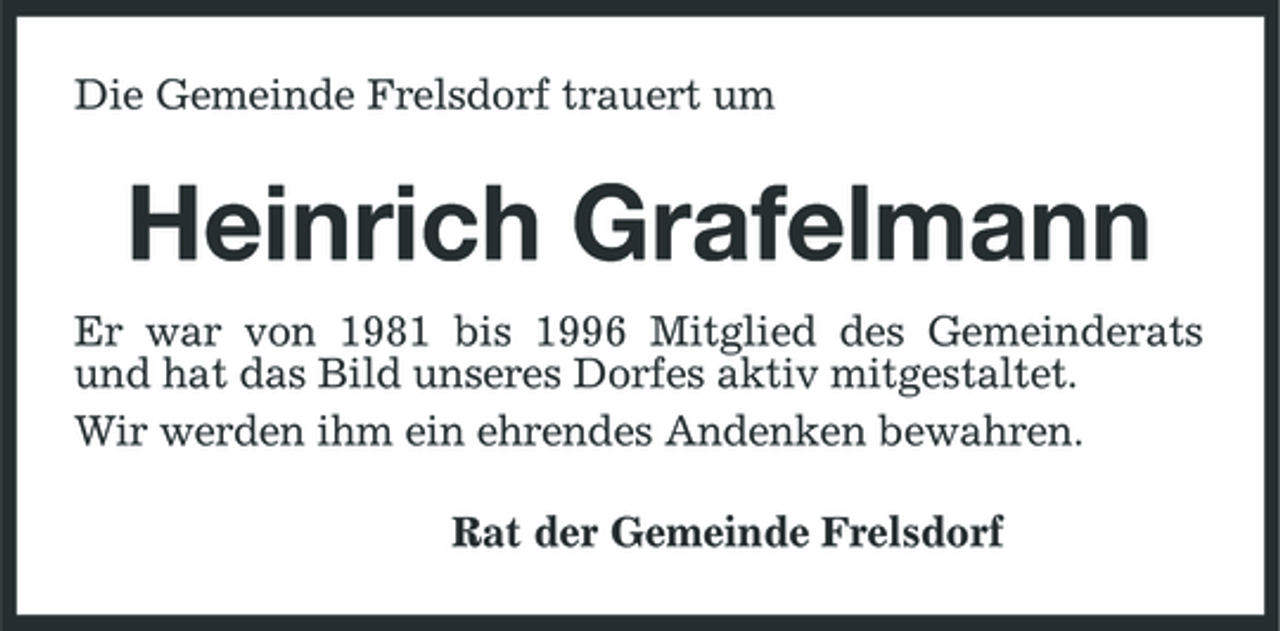 <p>Die Gemeinde Frelsdorf trauert um</p><p>Heinrich Grafelmann<br />Er war von 1981 bis 1996 Mitglied des Gemeinderats und hat das Bild unseres Dorfes aktiv mitgestaltet. Wir werden ihm ein ehrendes Andenken bewahren. Rat der Gemeinde Frelsdorf</p>