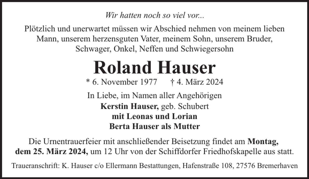 <p>Wir hatten noch so viel vor...<br />Plötzlich und unerwartet müssen wir Abschied nehmen von meinem lieben<br />Mann, unserem herzensguten Vater, meinem Sohn, unserem Bruder,<br />Schwager, Onkel, Neffen und Schwiegersohn</p><p>Roland Hauser</p><p>* 6. November 1977</p><p>† 4. März 2024</p><p>In Liebe, im Namen aller Angehörigen<br />Kerstin Hauser, geb. Schubert<br />mit Leonas und Lorian<br />Berta Hauser als Mutter<br />Die Urnentrauerfeier mit anschließender Beisetzung findet am Montag,<br />dem 25. März 2024, um 12 Uhr von der Schiffdorfer Friedhofskapelle aus statt.<br />Traueranschrift: K. Hauser c/o Ellermann Bestattungen, Hafenstraße 108, 27576 Bremerhaven</p>
