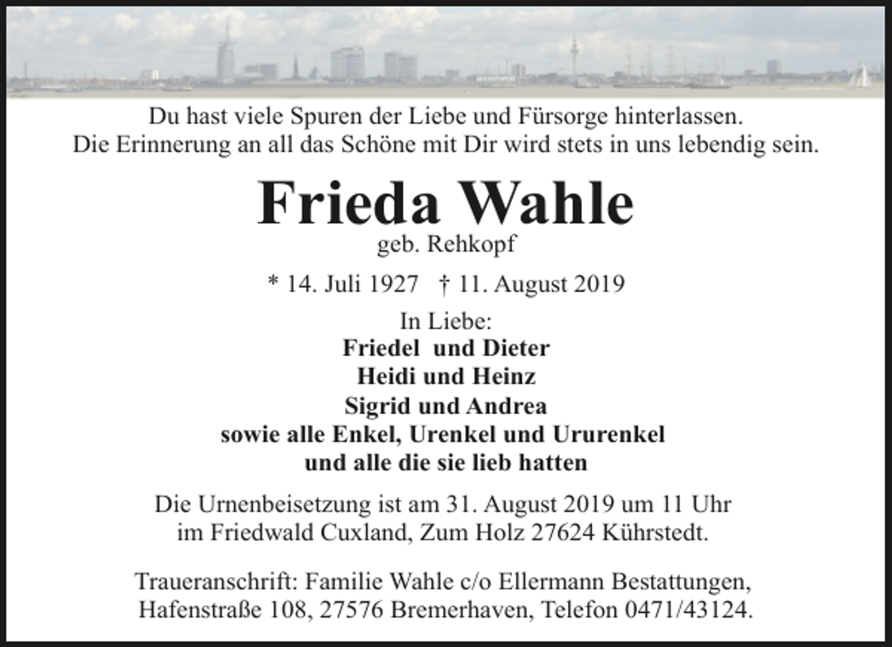 <p>Du hast viele Spuren der Liebe und Fürsorge hinterlassen.<br />Die Erinnerung an all das Schöne mit Dir wird stets in uns lebendig sein.</p><p>Frieda Wahle<br />geb. Rehkopf</p><p>* 14. Juli 1927 † 11. August 2019<br />In Liebe:<br />Friedel und Dieter<br />Heidi und Heinz<br />Sigrid und Andrea<br />sowie alle Enkel, Urenkel und Ururenkel<br />und alle die sie lieb hatten<br />Die Urnenbeisetzung ist am 31. August 2019 um 11 Uhr<br />im Friedwald Cuxland, Zum Holz 27624 Kührstedt.<br />Traueranschrift: Familie Wahle c/o Ellermann Bestattungen,<br />Hafenstraße 108, 27576 Bremerhaven, Telefon 0471/43124.</p>