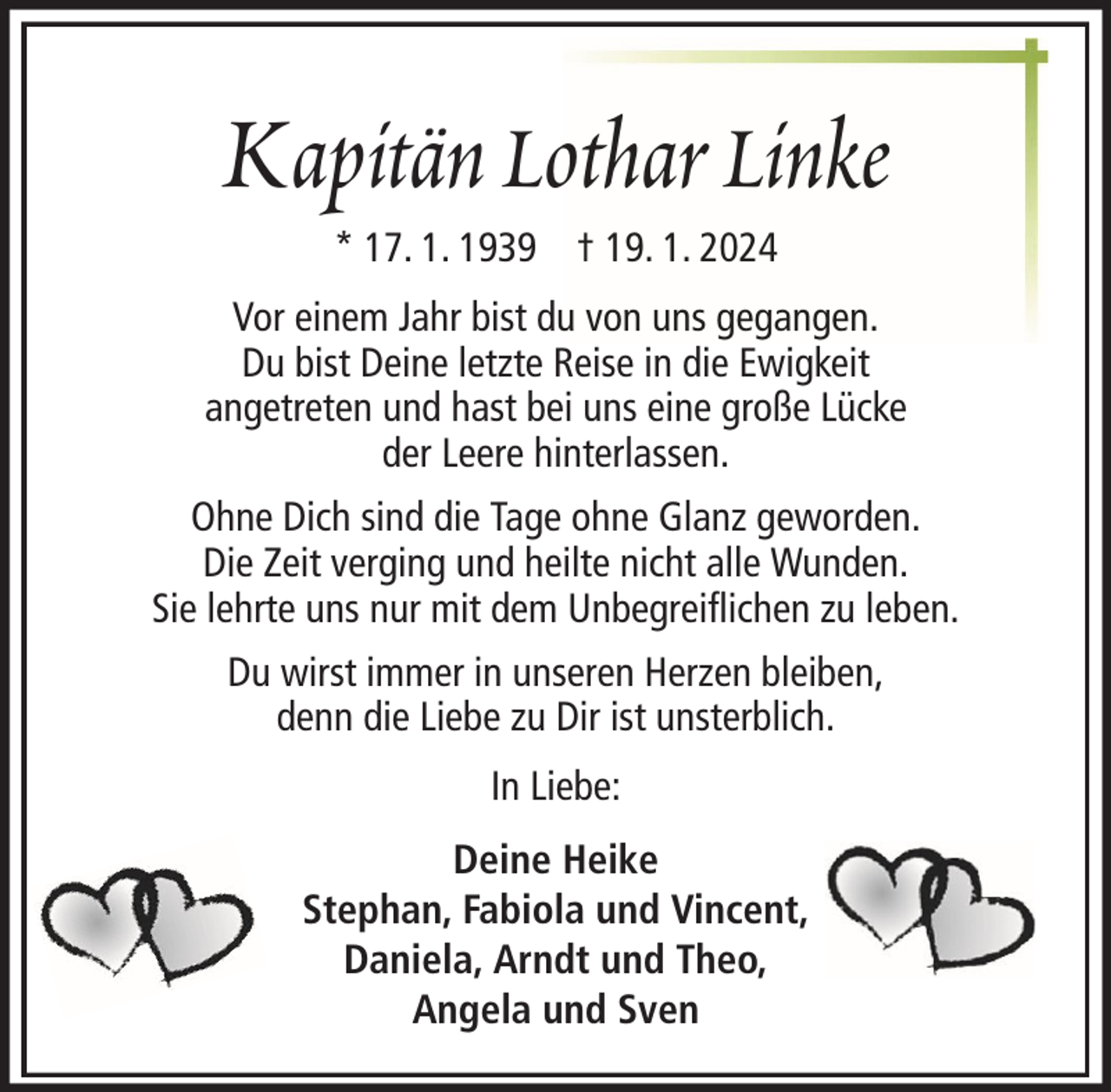 <p>Kapitän Lothar Linke<br />* 17. 1. 1939 † 19. 1. 2024<br />Vor einem Jahr bist du von uns gegangen.<br />Du bist Deine letzte Reise in die Ewigkeit<br />angetreten und hast bei uns eine große Lücke<br />der Leere hinterlassen.<br />Ohne Dich sind die Tage ohne Glanz geworden.<br />Die Zeit verging und heilte nicht alle Wunden.<br />Sie lehrte uns nur mit dem Unbegreiflichen zu leben.<br />Du wirst immer in unseren Herzen bleiben,<br />denn die Liebe zu Dir ist unsterblich.<br />In Liebe:<br />Deine Heike<br />Stephan, Fabiola und Vincent,<br />Daniela, Arndt und Theo,<br />Angela und Sven</p>