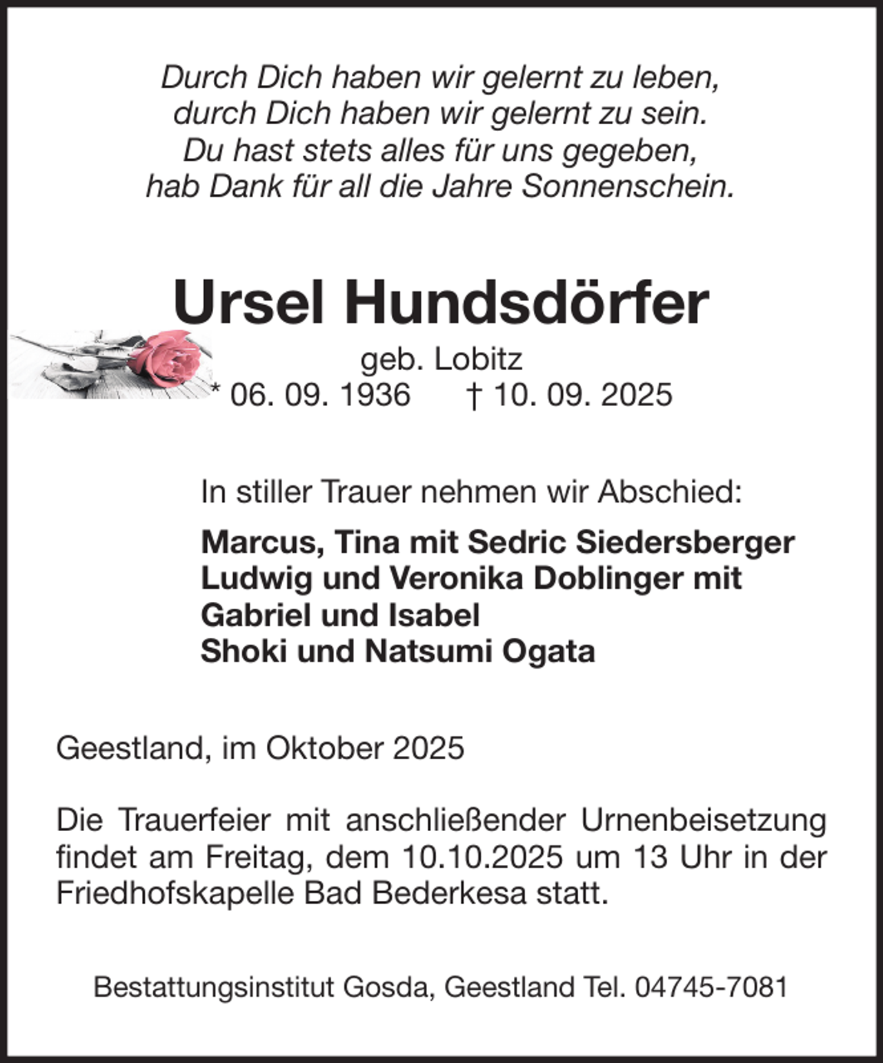 <p>Durch Dich haben wir gelernt zu leben,<br />durch Dich haben wir gelernt zu sein.<br />Du hast stets alles für uns gegeben,<br />hab Dank für all die Jahre Sonnenschein.</p><p>Ursel Hundsdörfer<br />geb. Lobitz<br />* 06. 09. 1936<br />† 10. 09. 2025<br />In stiller Trauer nehmen wir Abschied:<br />Marcus, Tina mit Sedric Siedersberger<br />Ludwig und Veronika Doblinger mit<br />Gabriel und Isabel<br />Shoki und Natsumi Ogata<br />Geestland, im Oktober 2025<br />Die Trauerfeier mit anschließender Urnenbeisetzung<br />findet am Freitag, dem 10.10.2025 um 13 Uhr in der<br />Friedhofskapelle Bad Bederkesa statt.<br />Bestattungsinstitut Gosda, Geestland Tel. 04745-7081</p>