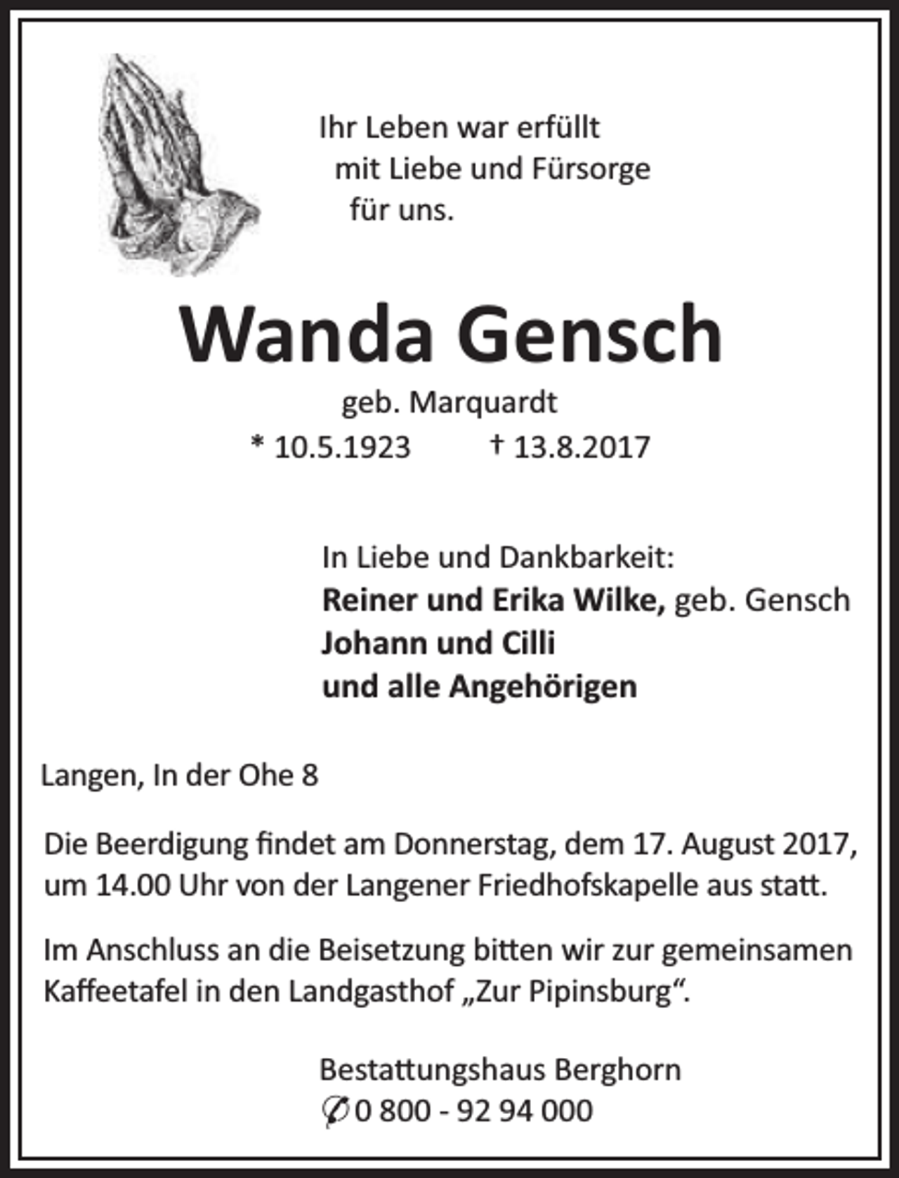 <p>Ihr Leben war erfüllt<br />mit Liebe und Fürsorge<br />für uns.</p><p>Wanda Gensch<br />geb. Marquardt<br />* 10.5.1923<br />† 13.8.2017</p><p>In Liebe und Dankbarkeit:</p><p>Reiner und Erika Wilke, geb. Gensch<br />Johann und Cilli<br />und alle Angehörigen<br />Langen, In der Ohe 8<br />Die Beerdigung ﬁndet am Donnerstag, dem 17. August 2017,<br />um 14.00 Uhr von der Langener Friedhofskapelle aus sta .<br />Im Anschluss an die Beisetzung bi en wir zur gemeinsamen<br />Kaﬀeetafel in den Landgasthof „Zur Pipinsburg“.<br />Besta ungshaus Berghorn<br />* 0 800 - 92 94 000</p>