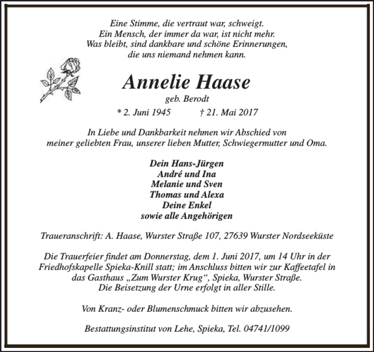 <p>Eine Stimme, die vertraut war, schweigt.<br />Ein Mensch, der immer da war, ist nicht mehr.<br />Was bleibt, sind dankbare und schöne Erinnerungen,<br />die uns niemand nehmen kann.</p><p>Annelie Haase</p><p>geb. Berodt<br />* 2. Juni 1945<br />† 21. Mai 2017<br />In Liebe und Dankbarkeit nehmen wir Abschied von<br />meiner geliebten Frau, unserer lieben Mutter, Schwiegermutter und Oma.<br />Dein Hans-Jürgen<br />André und Ina<br />Melanie und Sven<br />Thomas und Alexa<br />Deine Enkel<br />sowie alle Angehörigen<br />Traueranschrift: A. Haase, Wurster Straße 107, 27639 Wurster Nordseeküste<br />Die Trauerfeier findet am Donnerstag, dem 1. Juni 2017, um 14 Uhr in der<br />Friedhofskapelle Spieka-Knill statt; im Anschluss bitten wir zur Kaffeetafel in<br />das Gasthaus „Zum Wurster Krug“, Spieka, Wurster Straße.<br />Die Beisetzung der Urne erfolgt in aller Stille.<br />Von Kranz- oder Blumenschmuck bitten wir abzusehen.<br />Bestattungsinstitut von Lehe, Spieka, Tel. 04741/1099</p>