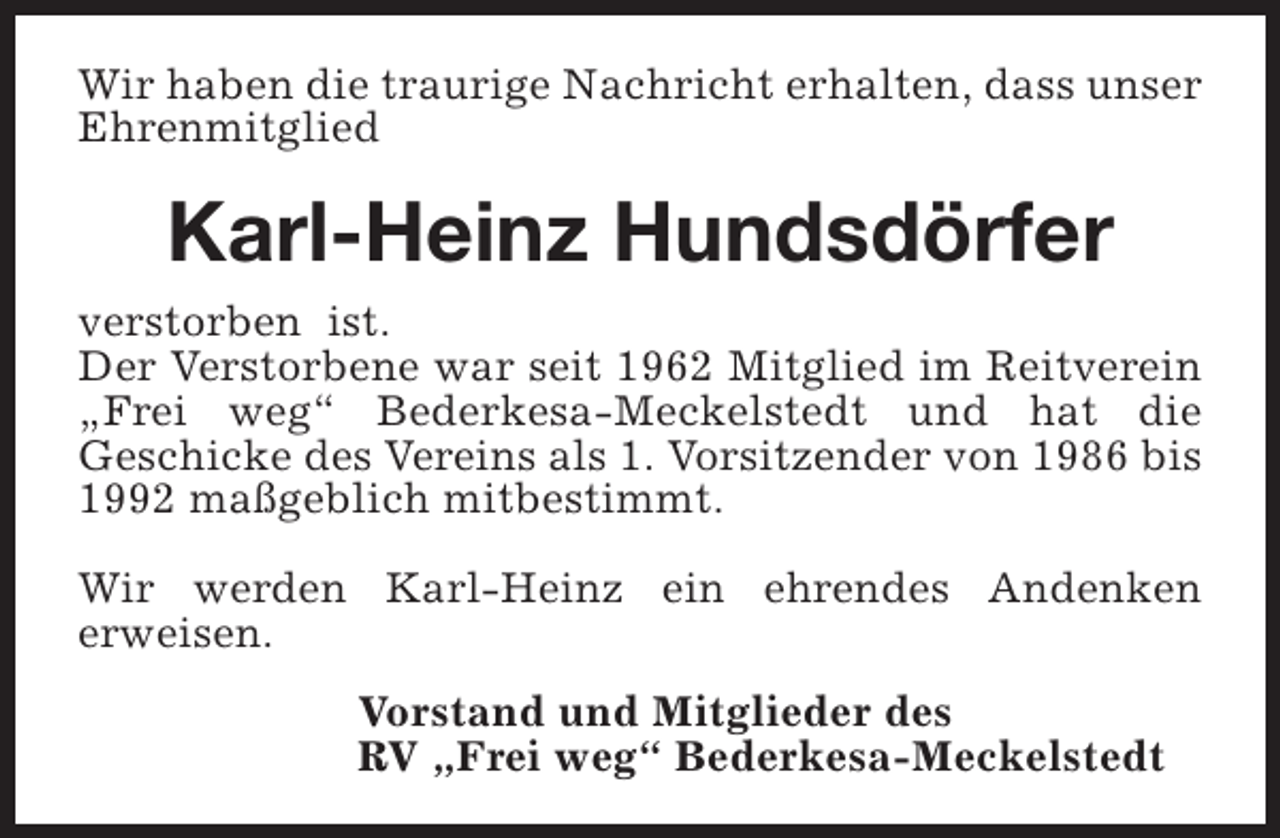 <p>Wir haben die traurige Nachricht erhalten, dass unser<br />Ehrenmitglied</p><p>Karl-Heinz Hundsdörfer<br />verstorben ist.<br />Der Verstorbene war seit 1962 Mitglied im Reitverein<br />„Frei weg“ Bederkesa-Meckelstedt und hat die<br />Geschicke des Vereins als 1. Vorsitzender von 1986 bis<br />1992 maßgeblich mitbestimmt.<br />Wir werden Karl-Heinz ein ehrendes Andenken<br />erweisen.<br />Vorstand und Mitglieder des<br />RV „Frei weg“ Bederkesa-Meckelstedt</p>