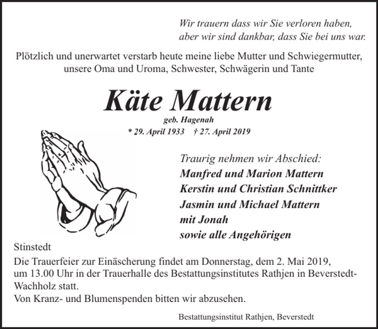 <p>Wir trauern dass wir Sie verloren haben,<br />aber wir sind dankbar, dass Sie bei uns war.<br />Plötzlich und unerwartet verstarb heute meine liebe Mutter und Schwiegermutter,<br />unsere Oma und Uroma, Schwester, Schwägerin und Tante</p><p>Käte Mattern<br />geb. Hagenah<br />* 229. April 1933 † 27. April 2019</p><p>Traurig nehmen wir Abschied:<br />Manfred und Marion Mattern<br />Kerstin und Christian Schnittker<br />Jasmin und Michael Mattern<br />mit Jonah<br />sowie alle Angehörigen</p><p>Stinstedt<br />Die Trauerfeier zur Einäscherung findet am Donnerstag, dem 2. Mai 2019,<br />um 13.00 Uhr in der Trauerhalle des Bestattungsinstitutes Rathjen in BeverstedtWachholz statt.<br />Von Kranz- und Blumenspenden bitten wir abzusehen.<br />Bestattungsinstitut Rathjen, Beverstedt</p>