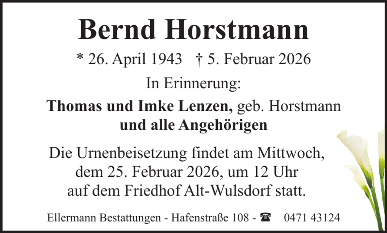 <p>Bernd Horstmann</p><p>* 26. April 1943 † 5. Februar 2026<br />In Erinnerung:<br />Thomas und Imke Lenzen, geb. Horstmann<br />und alle Angehörigen<br />Die Urnenbeisetzung findet am Mittwoch,<br />dem 25. Februar 2026, um 12 Uhr<br />auf dem Friedhof Alt-Wulsdorf statt.<br />Ellermann Bestattungen - Hafenstraße 108 - ( 0471 43124</p>