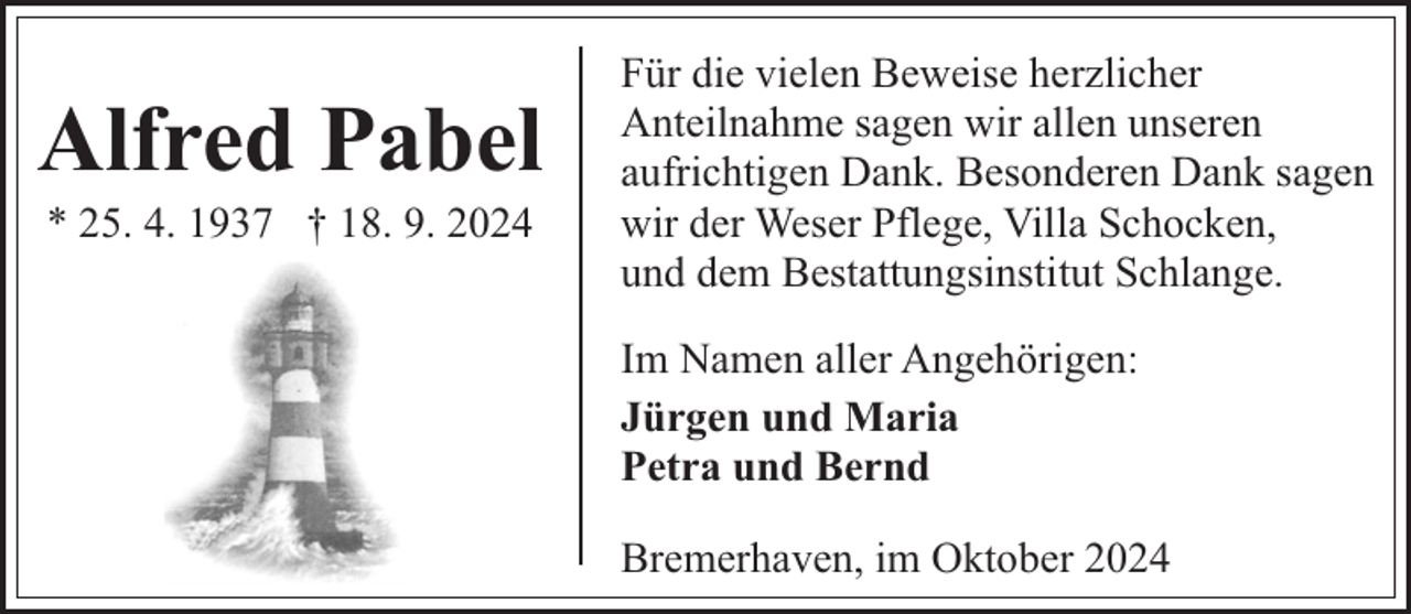 <p>Alfred Pabel<br />* 25. 4. 1937 † 18. 9. 2024</p><p>Für die vielen Beweise herzlicher<br />Anteilnahme sagen wir allen unseren<br />aufrichtigen Dank. Besonderen Dank sagen<br />wir der Weser Pflege, Villa Schocken,<br />und dem Bestattungsinstitut Schlange.<br />Im Namen aller Angehörigen:<br />Jürgen und Maria<br />Petra und Bernd<br />Bremerhaven, im Oktober 2024</p>