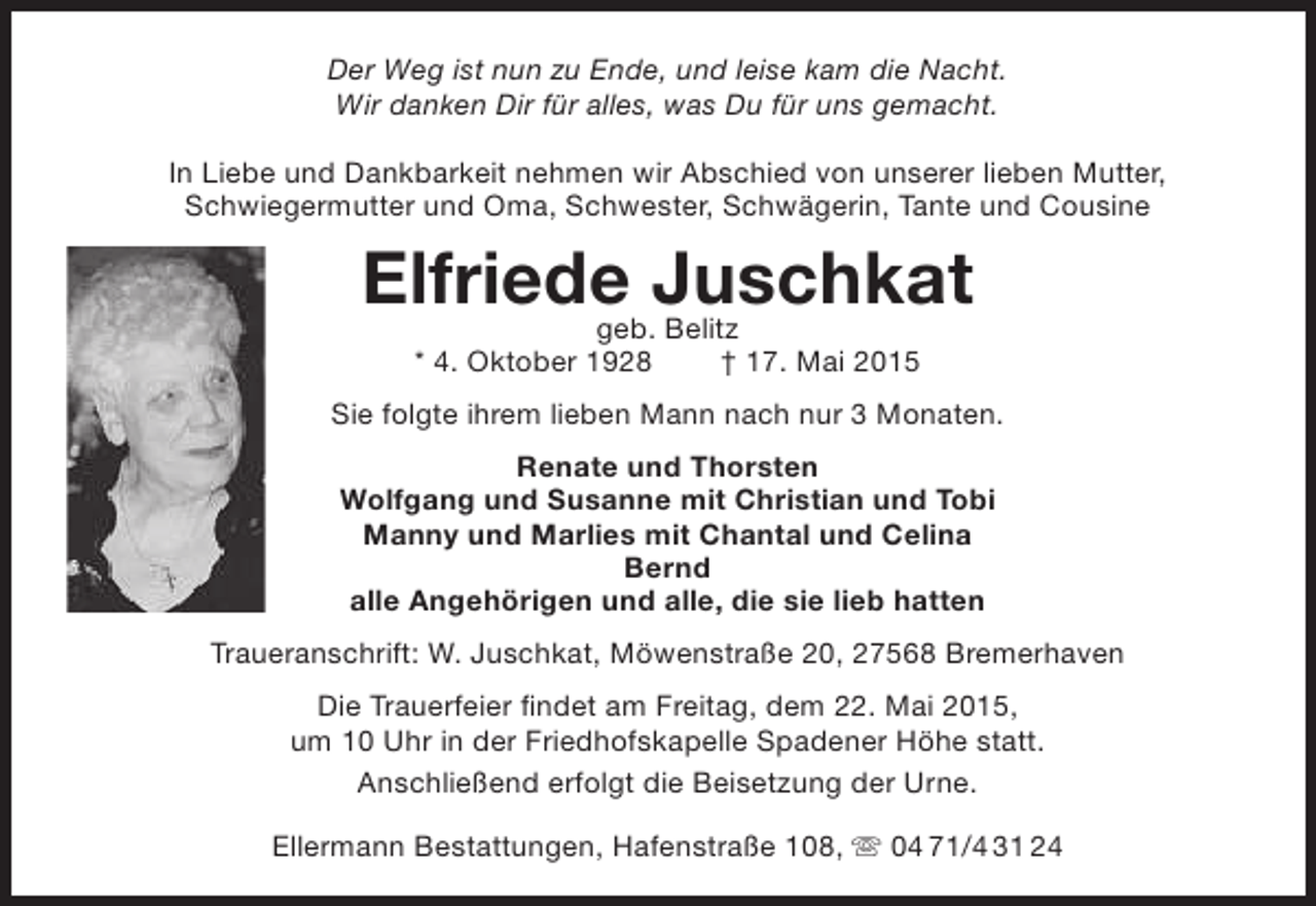 <p>Der Weg ist nun zu Ende, und leise kam die Nacht.<br />Wir danken Dir für alles, was Du für uns gemacht.<br />In Liebe und Dankbarkeit nehmen wir Abschied von unserer lieben Mutter,<br />Schwiegermutter und Oma, Schwester, Schwägerin, Tante und Cousine</p><p>Elfriede Juschkat<br />geb. Belitz<br />* 4. Oktober 1928</p><p>† 17. Mai 2015</p><p>Sie folgte ihrem lieben Mann nach nur 3 Monaten.<br />Renate und Thorsten<br />Wolfgang und Susanne mit Christian und Tobi<br />Manny und Marlies mit Chantal und Celina<br />Bernd<br />alle Angehörigen und alle, die sie lieb hatten<br />Traueranschrift: W. Juschkat, Möwenstraße 20, 27568 Bremerhaven<br />Die Trauerfeier findet am Freitag, dem 22. Mai 2015,<br />um 10 Uhr in der Friedhofskapelle Spadener Höhe statt.<br />Anschließend erfolgt die Beisetzung der Urne.<br />Ellermann Bestattungen, Hafenstraße 108,  04 71/4 31 24</p>