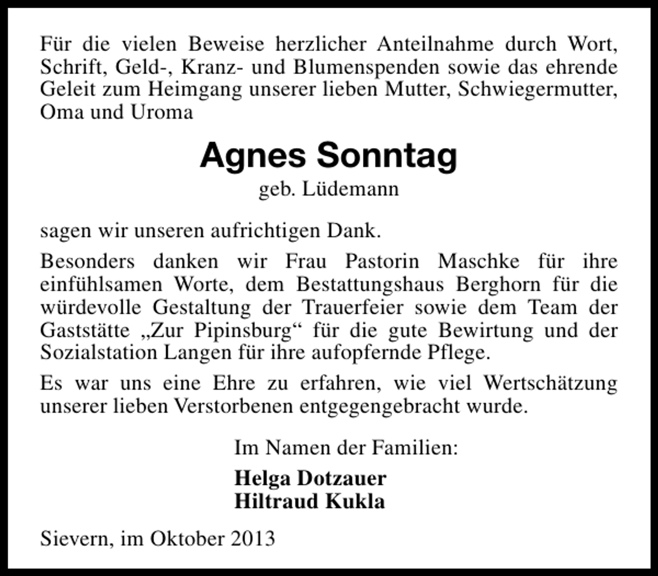 <p>Für die vielen Beweise herzlicher Anteilnahme durch Wort,<br />Schrift, Geld-, Kranz- und Blumenspenden sowie das ehrende<br />Geleit zum Heimgang unserer lieben Mutter, Schwiegermutter,<br />Oma und Uroma</p><p>Agnes Sonntag<br />geb. Lüdemann</p><p>sagen wir unseren aufrichtigen Dank.<br />Besonders danken wir Frau Pastorin Maschke für ihre<br />einfühlsamen Worte, dem Bestattungshaus Berghorn für die<br />würdevolle Gestaltung der Trauerfeier sowie dem Team der<br />Gaststätte „Zur Pipinsburg“ für die gute Bewirtung und der<br />Sozialstation Langen für ihre aufopfernde Pflege.<br />Es war uns eine Ehre zu erfahren, wie viel Wertschätzung<br />unserer lieben Verstorbenen entgegengebracht wurde.<br />Im Namen der Familien:<br />Helga Dotzauer<br />Hiltraud Kukla<br />Sievern, im Oktober 2013</p>
