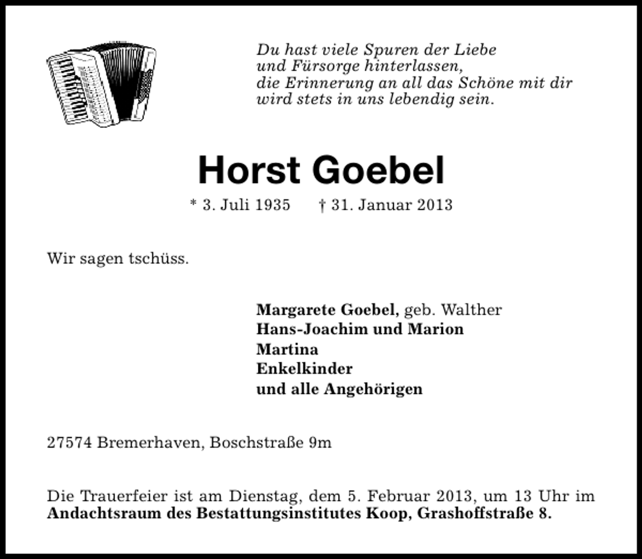 <p>Du hast viele Spuren der Liebe<br />und Fürsorge hinterlassen,<br />die Erinnerung an all das Schöne mit dir<br />wird stets in uns lebendig sein.</p>
<p>Horst Goebel</p>
<p>* 3. Juli 1935</p>
<p>† 31. Januar 2013</p>
<p>Wir sagen tschüss.<br />Margarete Goebel, geb. Walther<br />Hans-Joachim und Marion<br />Martina<br />Enkelkinder<br />und alle Angehörigen<br />27574 Bremerhaven, Boschstraße 9m<br />Die Trauerfeier ist am Dienstag, dem 5. Februar 2013, um 13 Uhr im<br />Andachtsraum des Bestattungsinstitutes Koop, Grashoffstraße 8.</p>