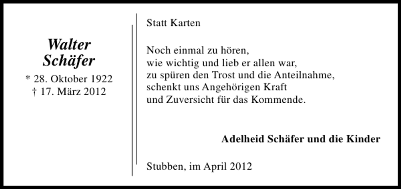 <p>Statt Karten</p><p>Walter<br />Schäfer<br />* 28. Oktober 1922<br />† 17. März 2012</p><p>Noch einmal zu hören,<br />wie wichtig und lieb er allen war,<br />zu spüren den Trost und die Anteilnahme,<br />schenkt uns Angehörigen Kraft<br />und Zuversicht für das Kommende.<br />Adelheid Schäfer und die Kinder<br />Stubben, im April 2012</p>