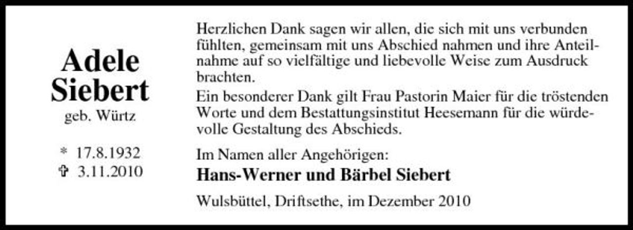 <p>Adele Siebert<br />geb. Würtz * 17.8.1932 3.11.2010</p>
<p>Herzlichen Dank sagen wir allen, die sich mit uns verbunden fühlten, gemeinsam mit uns Abschied nahmen und ihre Anteilnahme auf so vielfältige und liebevolle Weise zum Ausdruck brachten. Ein besonderer Dank gilt Frau Pastorin Maier für die tröstenden Worte und dem Bestattungsinstitut Heesemann für die würdevolle Gestaltung des Abschieds. Im Namen aller Angehörigen:</p>
<p>Hans-Werner und Bärbel Siebert<br />Wulsbüttel, Driftsethe, im Dezember 2010</p>