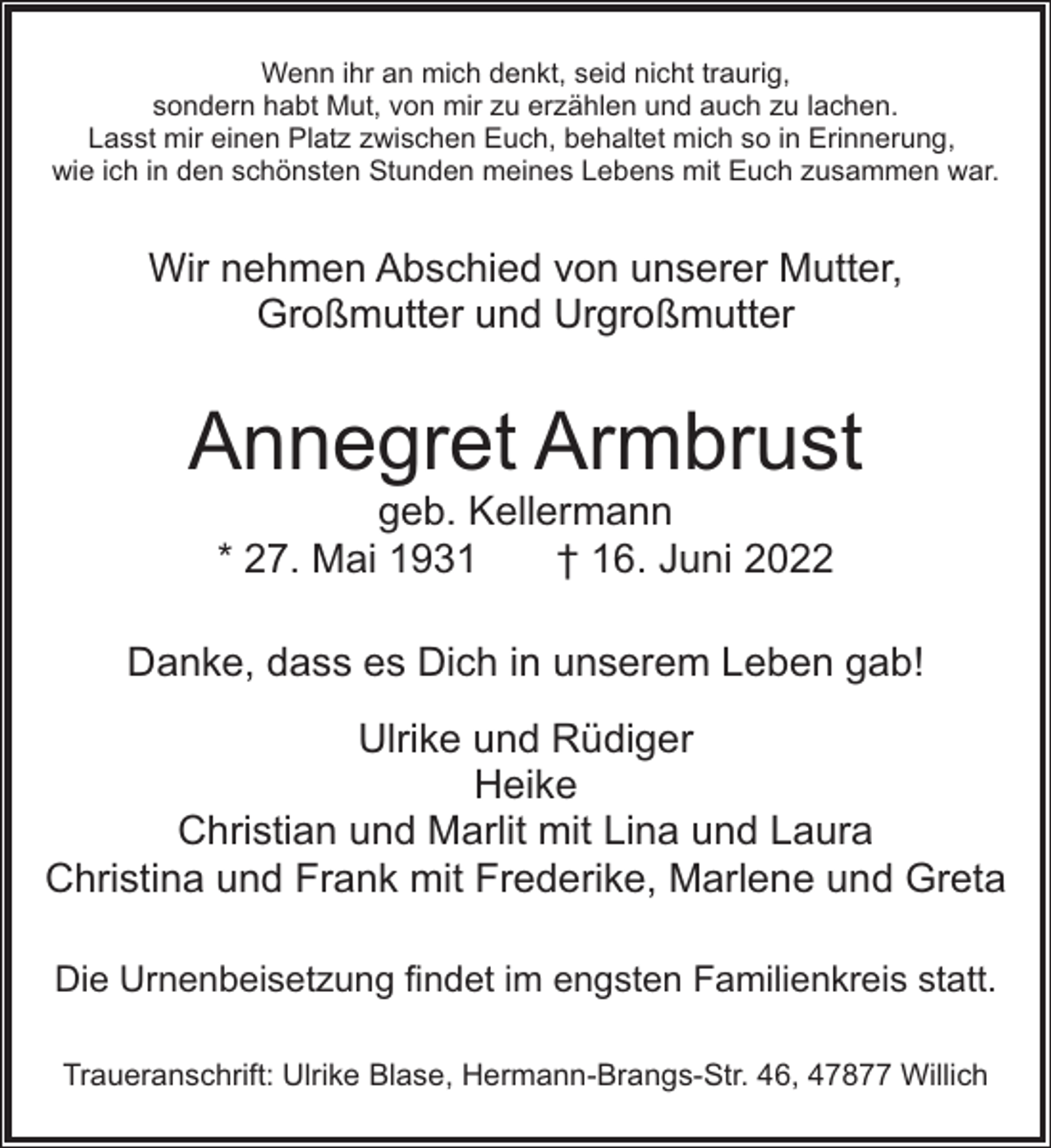 <p>Wenn ihr an mich denkt, seid nicht traurig,<br />sondern habt Mut, von mir zu erzählen und auch zu lachen.<br />Lasst mir einen Platz zwischen Euch, behaltet mich so in Erinnerung,<br />wie ich in den schönsten Stunden meines Lebens mit Euch zusammen war.</p><p>Wir nehmen Abschied von unserer Mutter,<br />Großmutter und Urgroßmutter</p><p>Annegret Armbrust<br />geb. Kellermann<br />* 27. Mai 1931<br />† 16. Juni 2022</p><p>Danke, dass es Dich in unserem Leben gab!<br />Ulrike und Rüdiger<br />Heike<br />Christian und Marlit mit Lina und Laura<br />Christina und Frank mit Frederike, Marlene und Greta<br />Die Urnenbeisetzung findet im engsten Familienkreis statt.<br />Traueranschrift: Ulrike Blase, Hermann-Brangs-Str. 46, 47877 Willich</p>