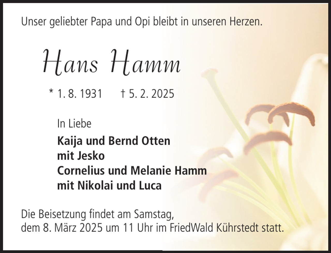 <p>Unser geliebter Papa und Opi bleibt in unseren Herzen.</p><p>Hans Hamm<br />* 1. 8. 1931</p><p>† 5. 2. 2025</p><p>In Liebe<br />Kaija und Bernd Otten<br />mit Jesko<br />Cornelius und Melanie Hamm<br />mit Nikolai und Luca<br />Die Beisetzung findet am Samstag,<br />dem 8. März 2025 um 11 Uhr im FriedWald Kührstedt statt.</p>