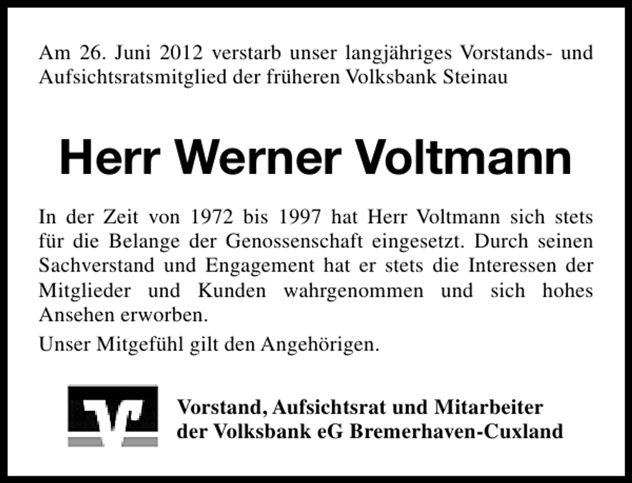 <p>Am 26. Juni 2012 verstarb unser langjähriges Vorstands- und<br />Aufsichtsratsmitglied der früheren Volksbank Steinau</p>
<p>Herr Werner Voltmann<br />In der Zeit von 1972 bis 1997 hat Herr Voltmann sich stets<br />für die Belange der Genossenschaft eingesetzt. Durch seinen<br />Sachverstand und Engagement hat er stets die Interessen der<br />Mitglieder und Kunden wahrgenommen und sich hohes<br />Ansehen erworben.<br />Unser Mitgefühl gilt den Angehörigen.<br />Vorstand, Aufsichtsrat und Mitarbeiter<br />der Volksbank eG Bremerhaven-Cuxland</p>
<p><a href="http://www.verseschmiede.com/trauer.htm" title="http://www.verseschmiede.com/trauer.htm">Text von www.verseschmiede.com</a></p>