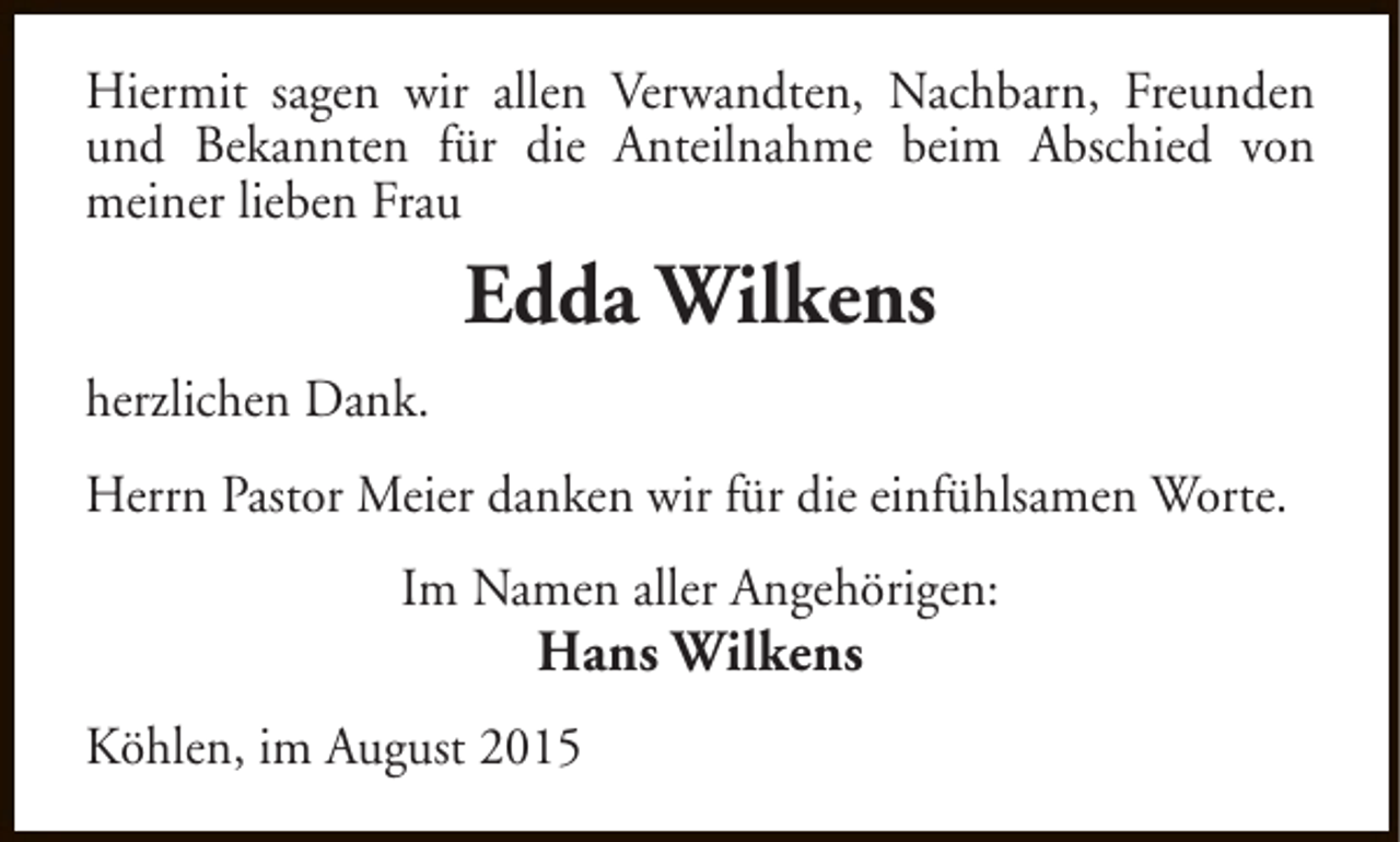 <p>Hiermit sagen wir allen Verwandten, Nachbarn, Freunden<br />und Bekannten für die Anteilnahme beim Abschied von<br />meiner lieben Frau</p><p>Edda Wilkens<br />herzlichen Dank.<br />Herrn Pastor Meier danken wir für die einfühlsamen Worte.<br />Im Namen aller Angehörigen:</p><p>Hans Wilkens</p><p>Köhlen, im August 2015</p>