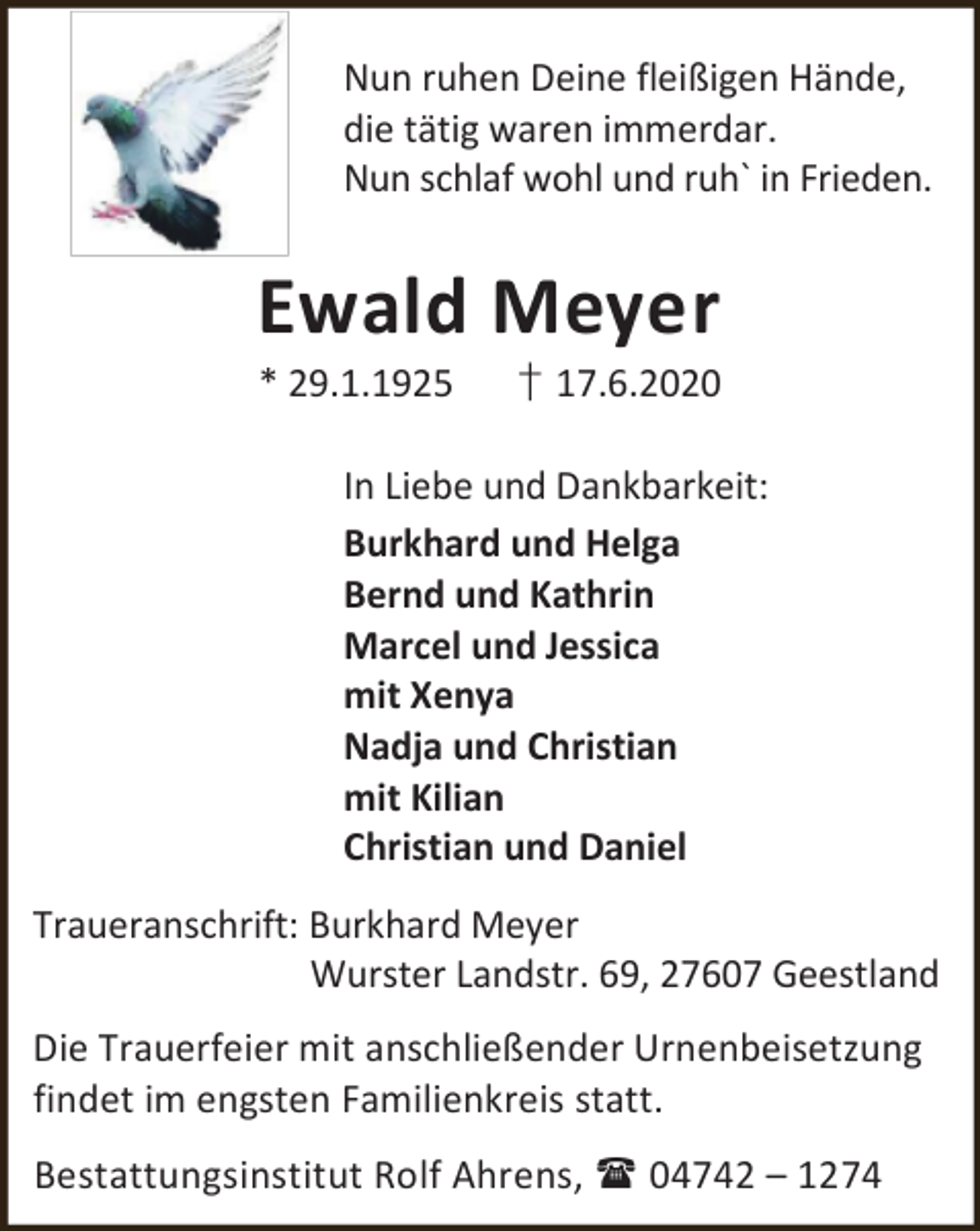 <p>Nun ruhen Deine fleißigen Hände,<br />die tätig waren immerdar.<br />Nun schlaf wohl und ruh` in Frieden.</p><p>Ewald Meyer<br />* 29.1.1925</p><p>† 17.6.2020</p><p>In Liebe und Dankbarkeit:<br />Burkhard und Helga<br />Bernd und Kathrin<br />Marcel und Jessica<br />mit Xenya<br />Nadja und Christian<br />mit Kilian<br />Christian und Daniel<br />Traueranschrift: Burkhard Meyer<br />Wurster Landstr. 69, 27607 Geestland<br />Die Trauerfeier mit anschließender Urnenbeisetzung<br />findet im engsten Familienkreis statt.<br />Bestattungsinstitut Rolf Ahrens,  04742 – 1274</p>