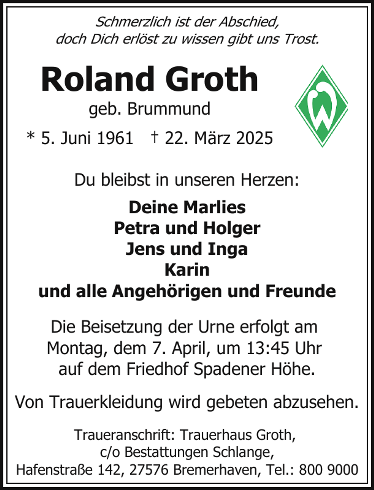 <p>Schmerzlich ist der Abschied,<br />doch Dich erlöst zu wissen gibt uns Trost.</p><p>Roland Groth<br />geb. Brummund</p><p>* 5. Juni 1961 † 22. März 2025<br />Du bleibst in unseren Herzen:<br />Deine Marlies<br />Petra und Holger<br />Jens und Inga<br />Karin<br />und alle Angehörigen und Freunde<br />Die Beisetzung der Urne erfolgt am<br />Montag, dem 7. April, um 13:45 Uhr<br />auf dem Friedhof Spadener Höhe.<br />Von Trauerkleidung wird gebeten abzusehen.<br />Traueranschrift: Trauerhaus Groth,<br />c/o Bestattungen Schlange,<br />Hafenstraße 142, 27576 Bremerhaven, Tel.: 800 9000</p>