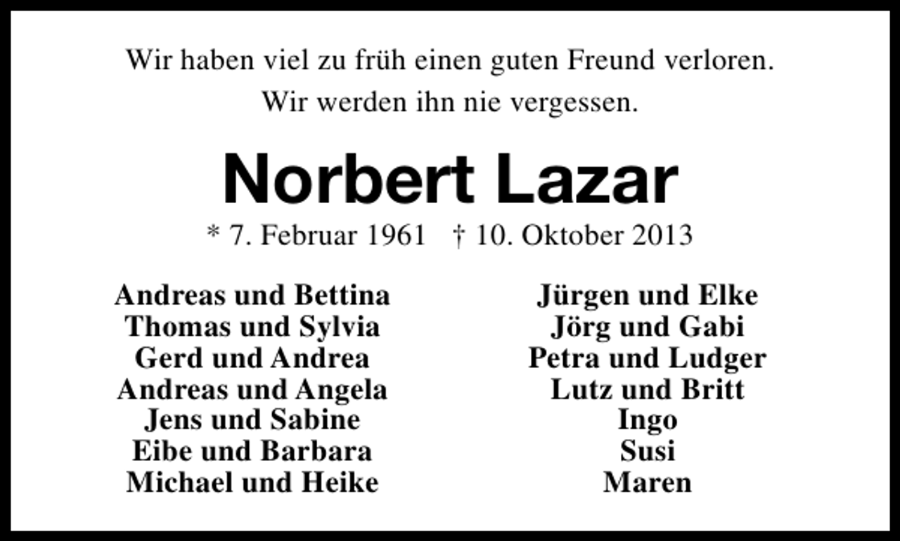 <p>Wir haben viel zu früh einen guten Freund verloren.<br />Wir werden ihn nie vergessen.</p><p>Norbert Lazar</p><p>* 7. Februar 1961 † 10. Oktober 2013<br />Andreas und Bettina<br />Thomas und Sylvia<br />Gerd und Andrea<br />Andreas und Angela<br />Jens und Sabine<br />Eibe und Barbara<br />Michael und Heike</p><p>Jürgen und Elke<br />Jörg und Gabi<br />Petra und Ludger<br />Lutz und Britt<br />Ingo<br />Susi<br />Maren</p>