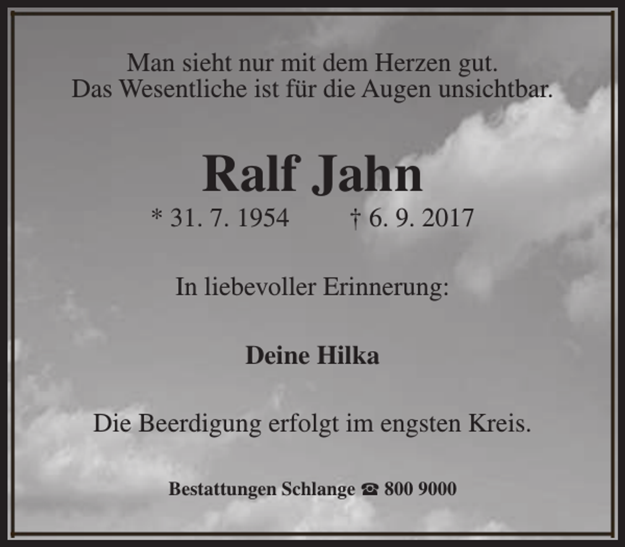<p>Man sieht nur mit dem Herzen gut.<br />Das Wesentliche ist für die Augen unsichtbar.</p><p>Ralf Jahn</p><p>* 31. 7. 1954</p><p>† 6. 9. 2017</p><p>In liebevoller Erinnerung:<br />Deine Hilka<br />Die Beerdigung erfolgt im engsten Kreis.<br />Bestattungen Schlange S 800 9000</p>