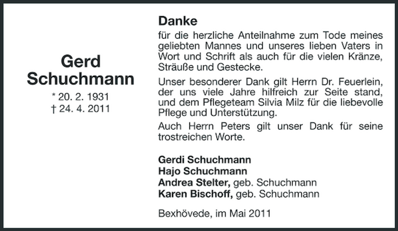 <p>Danke</p><p>Gerd Schuchmann<br />* 20. 2. 1931 † 24. 4. 2011</p><p>für die herzliche Anteilnahme zum Tode meines geliebten Mannes und unseres lieben Vaters in Wort und Schrift als auch für die vielen Kränze, Sträuße und Gestecke. Unser besonderer Dank gilt Herrn Dr. Feuerlein, der uns viele Jahre hilfreich zur Seite stand, und dem Pflegeteam Silvia Milz für die liebevolle Pflege und Unterstützung. Auch Herrn Peters gilt unser Dank für seine trostreichen Worte. Gerdi Schuchmann Hajo Schuchmann Andrea Stelter, geb. Schuchmann Karen Bischoff, geb. Schuchmann Bexhövede, im Mai 2011</p>