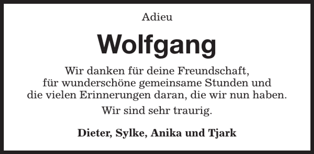 <p>Adieu</p><p>Wolfgang<br />Wir danken für deine Freundschaft,<br />für wunderschöne gemeinsame Stunden und<br />die vielen Erinnerungen daran, die wir nun haben.<br />Wir sind sehr traurig.<br />Dieter, Sylke, Anika und Tjark</p>
