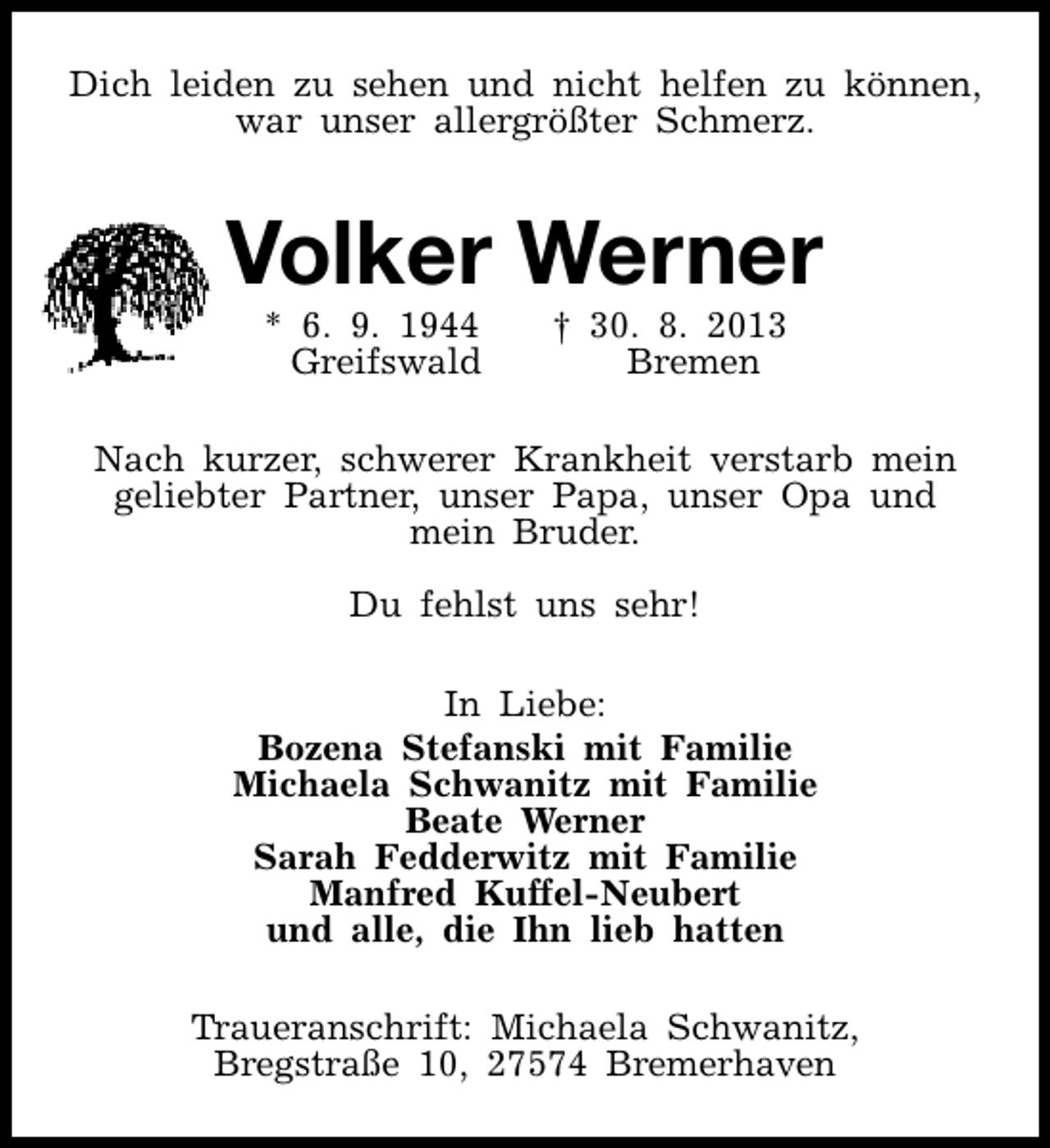 <p>Dich leiden zu sehen und nicht helfen zu können,<br />war unser allergrößter Schmerz.</p>
<p>Volker Werner<br />* 6. 9. 1944<br />Greifswald</p>
<p>† 30. 8. 2013<br />Bremen</p>
<p>Nach kurzer, schwerer Krankheit verstarb mein<br />geliebter Partner, unser Papa, unser Opa und<br />mein Bruder.<br />Du fehlst uns sehr!<br />In Liebe:<br />Bozena Stefanski mit Familie<br />Michaela Schwanitz mit Familie<br />Beate Werner<br />Sarah Fedderwitz mit Familie<br />Manfred Kuffel-Neubert<br />und alle, die Ihn lieb hatten<br />Traueranschrift: Michaela Schwanitz,<br />Bregstraße 10, 27574 Bremerhaven</p>