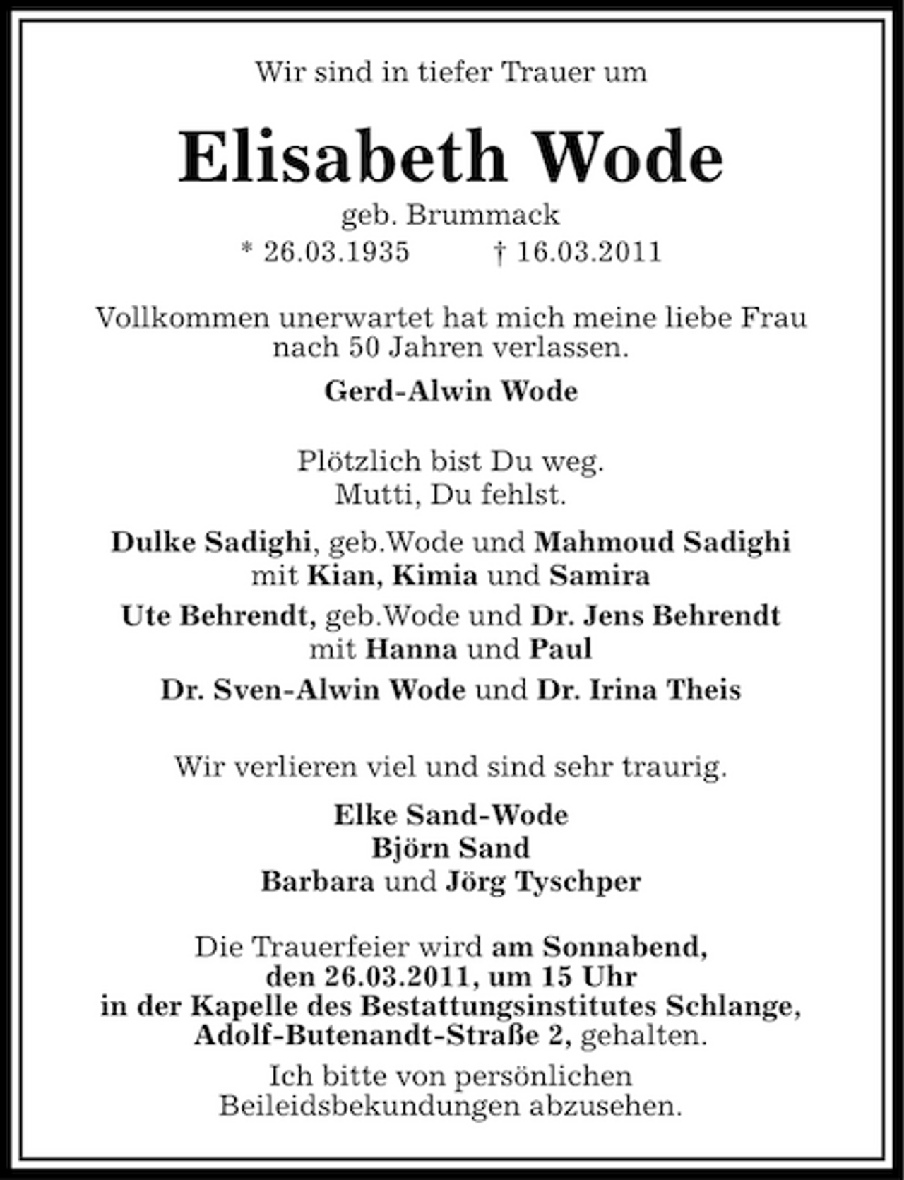 <p>Wir sind in tiefer Trauer um</p><p>Elisabeth Wode<br />geb. Brummack * 26.03.1935 † 16.03.2011 Vollkommen unerwartet hat mich meine liebe Frau nach 50 Jahren verlassen. Gerd-Alwin Wode Plötzlich bist Du weg. Mutti, Du fehlst. Dulke Sadighi, geb.Wode und Mahmoud Sadighi mit Kian, Kimia und Samira Ute Behrendt, geb.Wode und Dr. Jens Behrendt mit Hanna und Paul Dr. Sven-Alwin Wode und Dr. Irina Theis Wir verlieren viel und sind sehr traurig. Elke Sand-Wode Björn Sand Barbara und Jörg Tyschper Die Trauerfeier wird am Sonnabend, den 26.03.2011, um 15 Uhr in der Kapelle des Bestattungsinstitutes Schlange, Adolf-Butenandt-Straße 2, gehalten. Ich bitte von persönlichen Beileidsbekundungen abzusehen.</p>