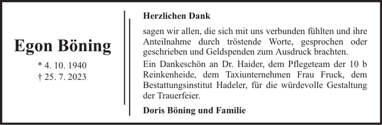 <p>Herzlichen Dank</p><p>Egon Böning<br />* 4. 10. 1940<br />† 25. 7. 2023</p><p>sagen wir allen, die sich mit uns verbunden fühlten und ihre<br />Anteilnahme durch tröstende Worte, gesprochen oder<br />geschrieben und Geldspenden zum Ausdruck brachten.<br />Ein Dankeschön an Dr. Haider, dem Pflegeteam der 10 b<br />Reinkenheide, dem Taxiunternehmen Frau Fruck, dem<br />Bestattungsinstitut Hadeler, für die würdevolle Gestaltung<br />der Trauerfeier.<br />Doris Böning und Familie</p>