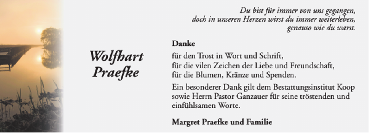 <p>Du bist für immer von uns gegangen,<br />doch in unseren Herzen wirst du immer weiterleben,<br />genauso wie du warst.</p><p>Wolfhart<br />Praefke</p><p>Danke<br />für den Trost in Wort und Schrift,<br />für die vilen Zeichen der Liebe und Freundschaft,<br />für die Blumen, Kränze und Spenden.<br />Ein besonderer Dank gilt dem Bestattungsinstitut Koop<br />sowie Herrn Pastor Ganzauer für seine tröstenden und<br />einfühlsamen Worte.<br />Margret Praefke und Familie</p>