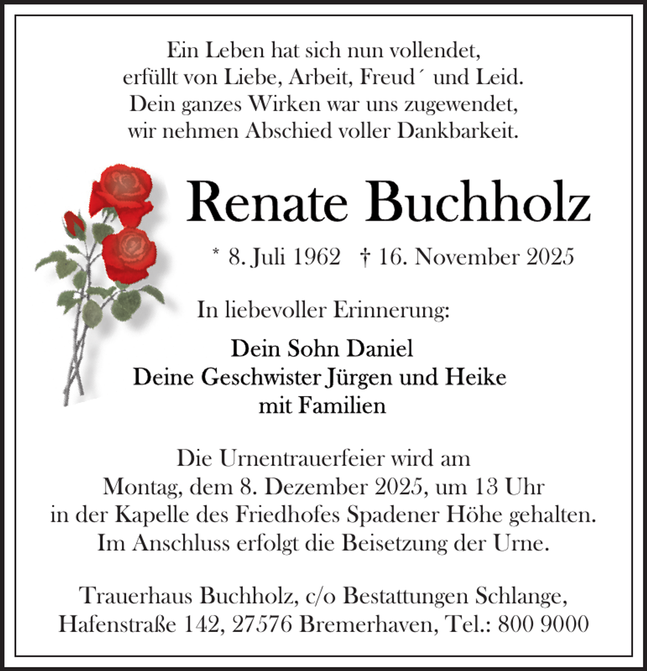 <p>Ein Leben hat sich nun vollendet,<br />erfüllt von Liebe, Arbeit, Freud´ und Leid.<br />Dein ganzes Wirken war uns zugewendet,<br />wir nehmen Abschied voller Dankbarkeit.</p>
<p>* 8. Juli 1962 † 16. November 2025<br />In liebevoller Erinnerung:</p>
<p>Die Urnentrauerfeier wird am<br />Montag, dem 8. Dezember 2025, um 13 Uhr<br />in der Kapelle des Friedhofes Spadener Höhe gehalten.<br />Im Anschluss erfolgt die Beisetzung der Urne.<br />Trauerhaus Buchholz, c/o Bestattungen Schlange,<br />Hafenstraße 142, 27576 Bremerhaven, Tel.: 800 9000</p>