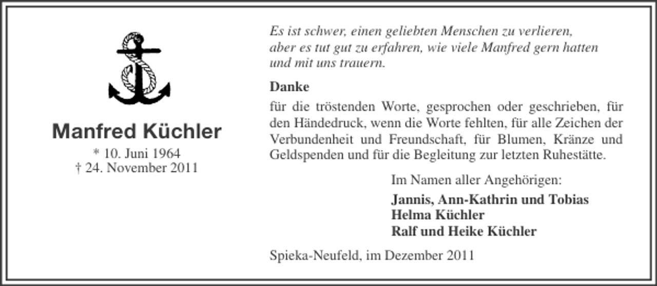 <p>Es ist schwer, einen geliebten Menschen zu verlieren,<br />aber es tut gut zu erfahren, wie viele Manfred gern hatten<br />und mit uns trauern.</p><p>Manfred Küchler<br />* 10. Juni 1964<br />† 24. November 2011</p><p>Danke<br />für die tröstenden Worte, gesprochen oder geschrieben, für<br />den Händedruck, wenn die Worte fehlten, für alle Zeichen der<br />Verbundenheit und Freundschaft, für Blumen, Kränze und<br />Geldspenden und für die Begleitung zur letzten Ruhestätte.<br />Im Namen aller Angehörigen:<br />Jannis, Ann-Kathrin und Tobias<br />Helma Küchler<br />Ralf und Heike Küchler<br />Spieka-Neufeld, im Dezember 2011</p>