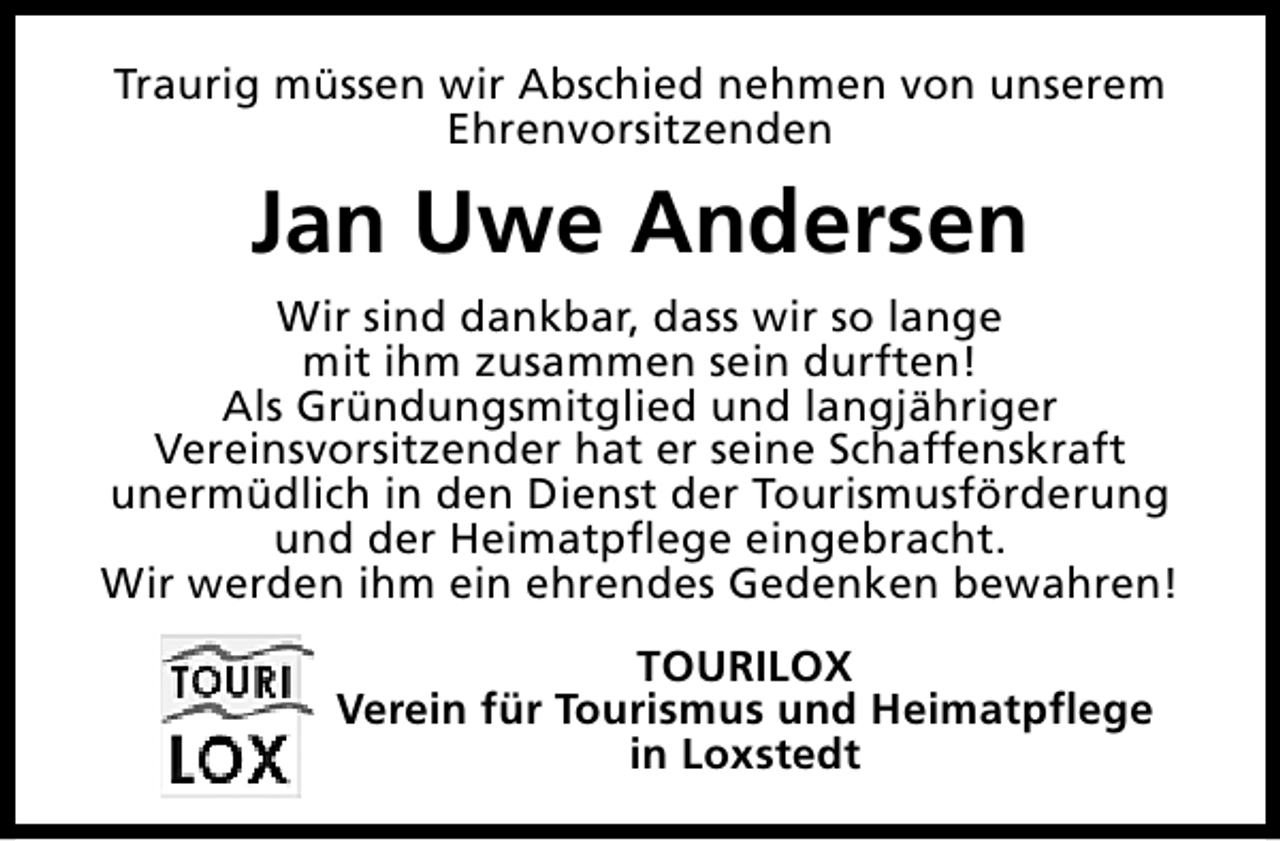 <p>Traurig müssen wir Abschied nehmen von unserem<br />Ehrenvorsitzenden</p><p>Jan Uwe Andersen<br />Wir sind dankbar, dass wir so lange<br />mit ihm zusammen sein durften!<br />Als Gründungsmitglied und langjähriger<br />Vereinsvorsitzender hat er seine Schaffenskraft<br />unermüdlich in den Dienst der Tourismusförderung<br />und der Heimatpflege eingebracht.<br />Wir werden ihm ein ehrendes Gedenken bewahren!<br />TOURILOX<br />Verein für Tourismus und Heimatpflege<br />in Loxstedt</p>