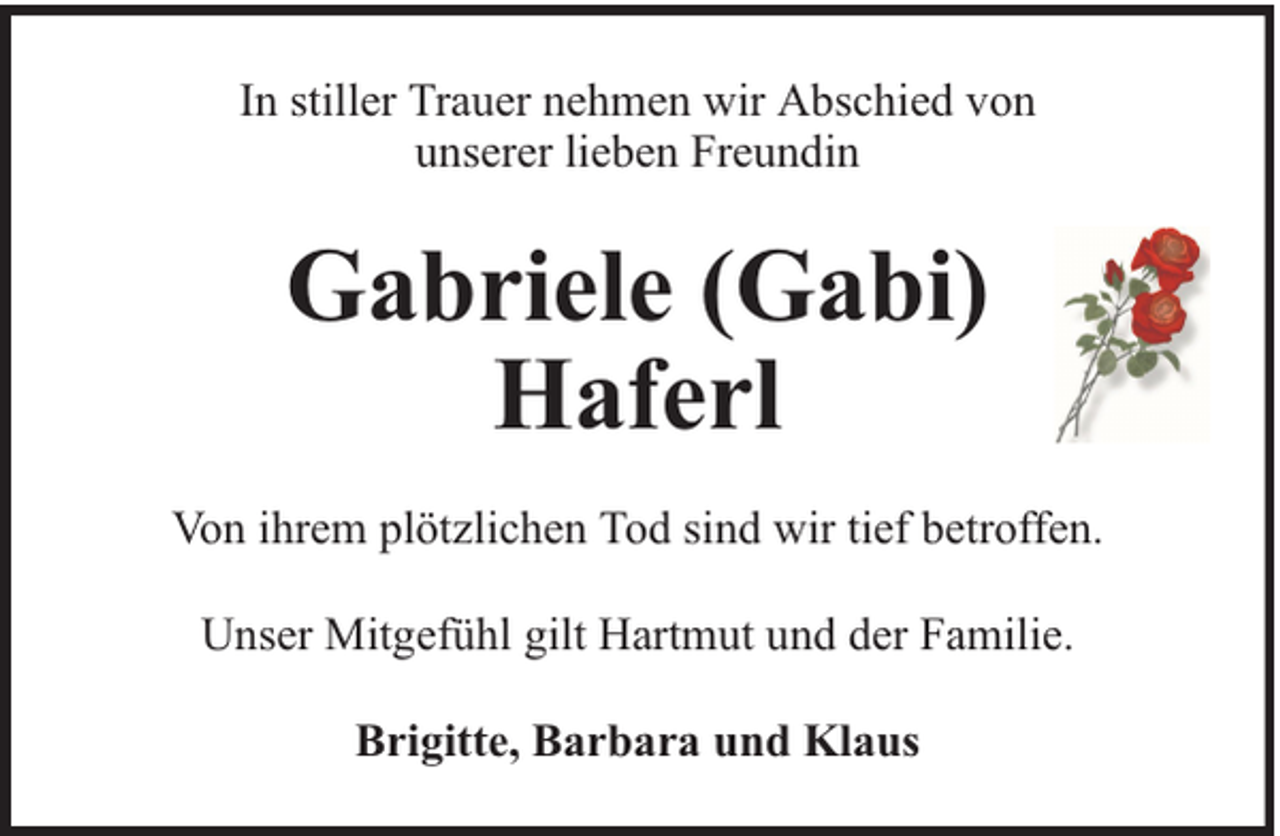 <p>In stiller Trauer nehmen wir Abschied von<br />unserer lieben Freundin</p><p>Gabriele (Gabi)<br />Haferl<br />Von ihrem plötzlichen Tod sind wir tief betroffen.<br />Unser Mitgefühl gilt Hartmut und der Familie.<br />Brigitte, Barbara und Klaus</p>