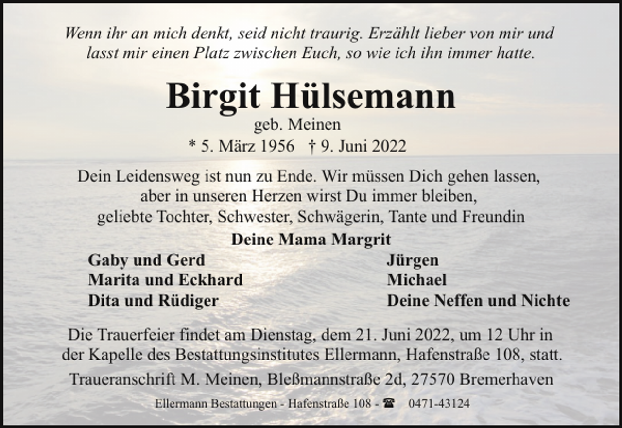 <p>Wenn ihr an mich denkt, seid nicht traurig. Erzählt lieber von mir und<br />lasst mir einen Platz zwischen Euch, so wie ich ihn immer hatte.</p><p>Birgit Hülsemann<br />geb. Meinen<br />* 5. März 1956 † 9. Juni 2022</p><p>Dein Leidensweg ist nun zu Ende. Wir müssen Dich gehen lassen,<br />aber in unseren Herzen wirst Du immer bleiben,<br />geliebte Tochter, Schwester, Schwägerin, Tante und Freundin<br />Deine Mama Margrit<br />Gaby und Gerd<br />Jürgen<br />Marita und Eckhard<br />Michael<br />Dita und Rüdiger<br />Deine Neffen und Nichte<br />Die Trauerfeier findet am Dienstag, dem 21. Juni 2022, um 12 Uhr in<br />der Kapelle des Bestattungsinstitutes Ellermann, Hafenstraße 108, statt.<br />Traueranschrift M. Meinen, Bleßmannstraße 2d, 27570 Bremerhaven<br />Ellermann Bestattungen - Hafenstraße 108 - ( 0471-43124</p>