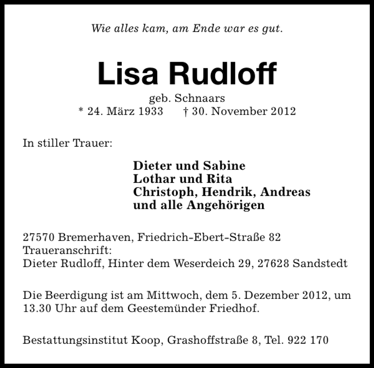<p>Wie alles kam, am Ende war es gut.</p><p>Lisa Rudloff</p><p>geb. Schnaars<br />* 24. März 1933<br />† 30. November 2012<br />In stiller Trauer:</p><p>Dieter und Sabine<br />Lothar und Rita<br />Christoph, Hendrik, Andreas<br />und alle Angehörigen<br />27570 Bremerhaven, Friedrich-Ebert-Straße 82<br />Traueranschrift:<br />Dieter Rudloff, Hinter dem Weserdeich 29, 27628 Sandstedt<br />Die Beerdigung ist am Mittwoch, dem 5. Dezember 2012, um<br />13.30 Uhr auf dem Geestemünder Friedhof.<br />Bestattungsinstitut Koop, Grashoffstraße 8, Tel. 922 170</p>